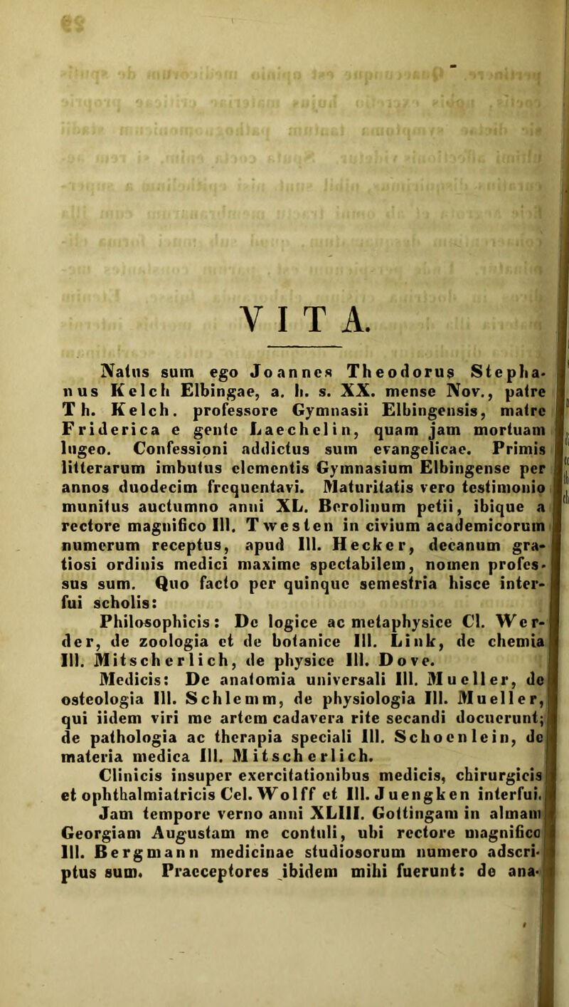 Y I T A. Naius sum ego Jo annes Theodorus Stepha» nus Kelch Elbingae, a. Ii. s. XX. mense Nov., palre T h. Kelch. professore Gymnasii Elbingensis, malrc Friderica e gente Laechelin, quam jam mortuam lugeo. Confessioni addictus sum evangelicae. Primis litterarum imbutus elementis Gymnasium Elbingense per annos duodecim frequentavi. Maturitatis vero testimonio munitus auctumno anui XL. Bnrolinum petii, ibique a rectore magnifico III. T weslen in civium academicoruin numerum receptus, apud 111. Hecker, decanum gra- tiosi ordinis medici maxime spectabilem, nomen profcs> sus sum. Quo facto per quinque semestria hisce inter- fui scholis: Philosophicis: Dc logice ac metaphysice Cl. Wcr-I der, de zoologia et de botanice 111. Link, de chemia 111. Mitsch c r 1 i ch, de physice 111. Do ve. Medicis: De anatomia universali 111. Mucii er, de osteologia III. Schlemm, de physiologia 111. Mueller, qui iidem viri me artem cadavera rite secandi docuerunt;! de pathologia ac therapia speciali 111. Schocnlein, dc materia medica III. M i t sch e r 1 i ch. Clinicis insuper exercitationibus medicis, chirurgicis! et ophthalmiatricis Cei. Wolff et 111. Juengken interfui. Jam tempore verno anni XLI1I. Gottingam in almani Georgiam Augustam me contuli, ubi rectore magnifica III. Bergmann medicinae studiosorum numero adseri-; ptus sum. Praeceptores ibidem mihi fuerunt: de ana-