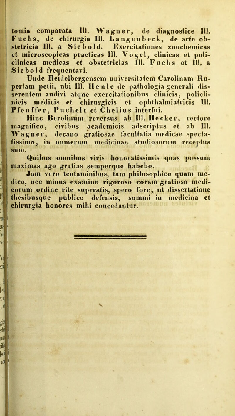 tomia comparata III. Wagner, de diagnostice III. Fuchs, de chirurgia III. Langenbeck, de arte ob- stetricia 111. a Sicbold. Exercitationes zoochemicas et microscopicas practicas III. Vogel, clinicas et poli- clinicas medicas et obstetricias III. Fuchs ct 111. a Siebold frequentavi. Unde Ilcidelbcrgensem universitatem Carolinam Ru- pertam petii, ubi III. Ilenle de pathologia generali dis- serentem audivi atque exercitationibus clinicis, policli- nieis medicis et chirurgicis et ophthalmiatricis 111. Ffeuffer, Puchelt et Chclius interfui. Hinc Bcrolinum reversus ab III. Ileckcr, rectore magnifico, civibus academicis adseriptus et ab 111. Wagner, decano gratiosae facultatis medicae specta- tissimo, in numerum medicinae studiosorum receptus sum. Quibus omnibus viris honoratissimis quas possum maximas ago gratias semperque habebo. Jam vero tentaminibus, tam philosophico quam me- dico, nec minus examine rigoroso coram gratioso medi- corum ordine rite superatis, spero fore, ut dissertatione thesibusque publice defensis, summi in medicina et 1 chirurgia honores mihi concedantur. ; , ■ ' 'ti j ‘Oli j i1 | ltl ■oil j i,l j x gici | irli | oiii! iit! j 10 ani