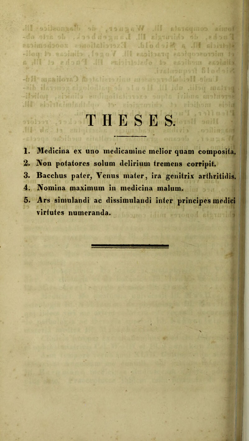 THESES. 1. Medicina ex uno medicamine melior quam composita. 2. Non potatores solum delirium tremens corripit. 3. Bacchus pater, Venus mater, ira genitrix arthritidis. 4. Nomina maximum in medicina malum. 5. Ars simulandi ac dissimulandi inter principes medici virtutes numeranda.