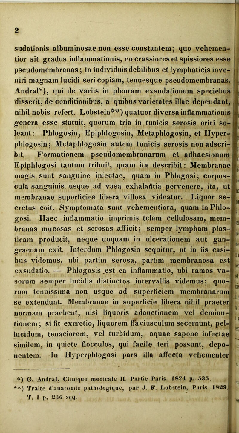 sudationis albuininosae non esse constantem; quo vehemeu- tior sit gradus inflammationis, eo crassiores et spissiores esse pseudomembranas; in individuis debilibus et lymphaticis inve- niri magnam lucidi seri copiam, tenuesque pseudomembranas. Andral*), qui de variis in pleuram exsudationum speciebus disserit, de conditionibus, a quibus varietates illae dependant, nihil nobis refert. Lobstein**) quatuor diversa inflammationis genera esse statuit, quorum tria in tunicis serosis oriri so- leant: Phlogosin, Epiphlogosin, Metaphlogosin, et Hyper- pldogosin; Metaphlogosin autem tunicis serosis non adseri- bit. Formationem pseudomembranarum et adhaesionum Epiphlogosi tantum tribuit, quam ita describit: Membranae magis sunt sanguine inieclae, quam in Phlogosi; corpus- cula sanguinis usque ad vasa exhalafltia pervenere, ita, ut membranae superficies libera villosa videatur. Liquor se- cretus coit. Symptomata sunt vehementiora, quam in Phlo- gosi. Haec inflammatio imprimis telam cellulosam, mem- branas mucosas et serosas afficit; semper lympham plas- ticam producit, neque unquam in ulcerationem aut gan- graenam exit. Interdum Phlogosin sequitur, ut in iis casi- bus videmus, ubi partim serosa, partim membranosa est exsudatio. — Phlogosis „est ea inflammatio, ubi ramos va- sorum semper lucidis distinctos intervallis videmus; quo ruin tenuissima non usque ad superficiem membranam se extendunt. Membranae in superficie libera nihil praeteri normam praebent, nisi liquoris adauctionem vel deminu- tionem; si fit excretio, liquorem flaviusculum secernunt, pel lucidum, tenaciorem, vel turbidum, aquae sapone infectae similem, in quiete flocculos, qui facile teri possunt, depo- nentem. In Ilyperphiogosi pars illa affecta vehementer G. Andral, Clinique medicale II. Partie Paris. 1824 p. 535. **) Traite d’anatomie pathologique, par J. F. Lobstein, Paris 1829 T. I p. 236 sqq.