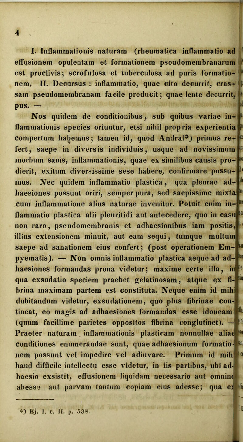 I. Inflammationis naturam (rheumatica inflammatio ad fi effusionem opulentam et formationem pscudomembranarum fl est proclivis; scrofulosa et tuberculosa ad puris formatio- 1 nem, II. Decursus : inflammatio, quae cito decurrit, cras- ' sarn pseudomembranam facile producit; quae lente decurrit, pus. — Nos quidem de conditionibus, sub quibus variae in- flammationis species oriuntur, etsi nihil propria experientia !“ compertum habemus; tamen id, quod Andral*) primus re- fert, saepe in diversis individuis, usque ad novissimum morbum sanis, inflammationis, quae ex similibus causis pro- dierit, exitum diversissime sese habere, confirmare possu- mus. Nec quidem inflammatio plastica, qua pleurae ad- haesiones possunt oriri, semper pura, sed saepissime mixta 10 cum inflammatione alius naturae invenitur. Potuit enim in- flammatio plastica alii pleuritidi aut antecedere, quo in casu non raro, pseudomembranis et adhaesionibus iam positis illius extensionem minuit, aut eam sequi, tumque multum saepe ad sanationem eius confert; (post operationem Em- pyematis). — Non omnis inflammatio plastica aeque ad ad- ,ai haesiones formandas prona videtur; maxime certe illa, in qua exsudatio speciem praebet gelatinosam, atque ex fi- brina maximam partem est constituta. Neque enim id mih dubitandum videtur, exsudationem, quo plus fibrinae con- tineat, eo magis ad adhaesiones formandas esse idoneam (quum facillime parietes oppositos fibrina conglutinet). — Praeter naturam inflammationis plasticam nonnullae aliat conditiones enumerandae sunt, quae adhaesionum formatio nem possunt vel impedire vel adiuvare. Primum id mih^K haud difficile intellectu esse videtur, in iis partibus, ubi ad haesio exsistit, effusionem liquidam necessario aut omniiu abesse aut parvam tantum copiam eius adesse; qua ej filii ili 'fla lici !'-) Ej. ]. c. II. p. 539.