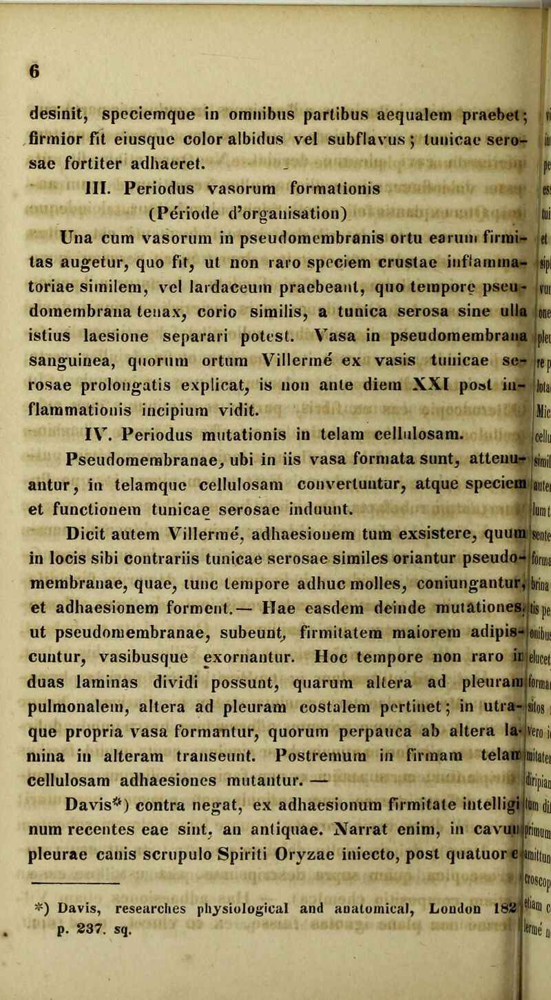 desinit, speciemque in omnibus partibus aequalem praebet; ?i firmior fit eiusque color albidus vel subflavus ; tunicae sero- ini sae fortiter adhaeret. - pe III. Periodus vasorum formationis esi (Periode d’organisation) tui Una cum vasorum in pseudomembranis ortu earum firmi- et tas augetur, quo fit, ut non raro speciem crustae inflamma- ,jip| toriae similem, vel lardaceuin praebeant, quo tempore pseu- vm doraembrana tenax, corio similis, a tunica serosa sine ulla Ione istius laesione separari potest. Vasa in pseudomembrana sanguinea, quorum ortum Villerine ex vasis tunicae se- rosae prolongatis explicat, is non ante diem XXI post in- flammationis incipium vidit. IV. Periodus mutationis in telam cellulosam. , jcellu Pseudomembranae, ubi in iis vasa formata sunt, atteuu— jgjmij antur, in telamque cellulosam convertuntur, atque speciem iantei et functionem tunicae serosae induunt. Imnt Dicit autem Villerme, adhaesionem tum exsistere, quum sente in locis sibi contrariis tunicae serosae similes oriantur pseudo-Dorius membranae, quae, tunc tempore adhuc molles, coniungantur^jbriua et adhaesionem forment.— Hae easdem deinde mutationes, iispe ut pseudomembranae, subeunt, firmitatem maiorem adipis-ioiiu» cuntur, vasibusque exornantur. Hoc tempore non raro it) duas laminas dividi possunt, quarum altera ad pleuram formai pulmonalem, altera ad pleuram costalem pertinet; in utra- sitos que propria vasa formantur, quorum perpauca ab altera la- vero i< mina in alteram transeunt. Postremum in firmam telareimitatei cellulosam adhaesiones mutantur. — Davis*) contra negat, ex adhaesionum firmitate iiitelligijlui num recentes eae sint, an antiquae. Narrat enim, in cavun pleurae canis scrupulo Spiriti Oryzae iniecto, post quatuore snuttuo *) Davis, researches physiological and anatomica!, London 162 p. 237. sq.