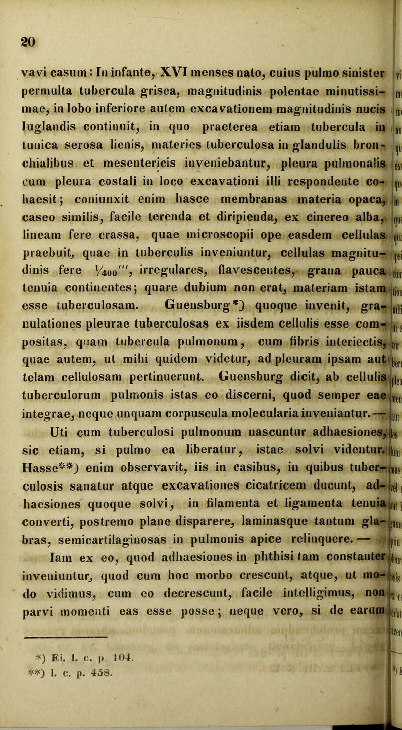 vavi casuin: Iu infante, XVI menses nato, cuius pulmo sinister vi permulta tubercula grisea, magnitudinis polentae minutissi- mi inae, in lobo inferiore autem excavationem magnitudinis nucis Iuglandis continuit, in quo praeterea etiam tubercula in L tunica serosa lienis, materies tuberculosa in glandulis bron- ^ chialibus et mesentericis inveniebantur, pleura pulmonalis e.\i cum pleura costali in loco excavationi illi respondente co- ^ haesit; coniunxit enim hasce membranas materia opaca, !jn caseo similis, facile terenda et diripienda, ex cinereo alba, Lu; lineam fere crassa, quae mieroscopii ope easdem cellulas LUI praebuit, quae in tuberculis inveniuntur, cellulas magnitu- jpSj dinis fere Vioo') irregulares, flavescentes, grana pauca |lin tenuia continentes; quare dubium non erat, materiam istam L esse tuberculosam. Guensburg*) quoque invenit, gra- |a(||j nulationes pleurae tuberculosas ex iisdem cellulis esse com- s positas, quam tubercula pulmonum, cum fibris interiectis, jtnr quae autem, ut mihi quidem videtur, ad pleuram ipsam autiiy telam cellulosam pertinuerunt. Guensburg dicit, ab cellulis Le|| tuberculorum pulmonis istas eo discerni, quod semper eaejmeiI integrae, neque unquam corpuscula molecularia inveniantur. — ja(lt Uti cum tuberculosi pulmonum nascuntur adhaesiones, ||es sic etiam, si pulmo ea liberatur, istae solvi videntur. |||,ltl Hasse**) enim observavit, iis in casibus, in quibus tuber-(raas culosis sanatur atque excavationes cicatricem ducunt, ad- L, hacsiones quoque solvi, in filamenta et ligamenta tenuia^, converti, postremo plane disparere, laminasque tantum gla bras, semicartilaginosas in pulmonis apice relinquere. — Iam ex eo, quod adhaesiones in phthisi tam constanter ,|ri inveniuntur, quod cum hoc morbo crescunt, atque, ut mo- do vidimus, cum eo decrescunt, facile intelligimus, non parvi momenti eas esse posse; neque vero, si de earuin |9||,I| W: iis ‘SCI «en *) Ei. I. c. |> 1(4.