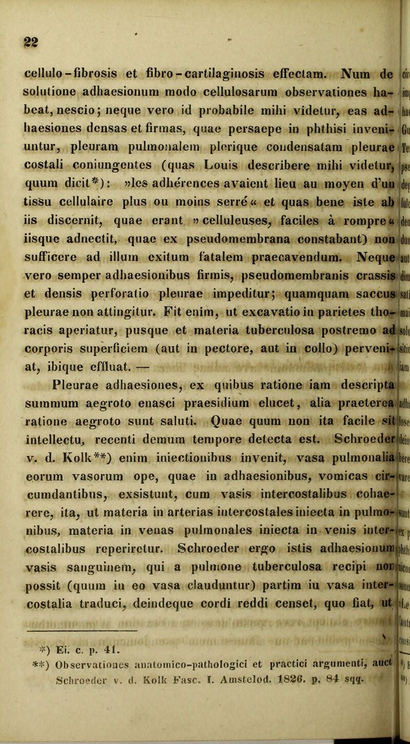 cellulo — fibrosis et fibro-cartilaginosis effectam. Num de ciri solutione adhaesionum modo cellulosarum observationes ha- ini| beat, nescio; neque vero id probabile milii videtur, eas ad— liat haesiones densas et firmas, quae persaepe in phthisi inveni- Gu untur, pleuram pulmonalem plerique condensatam pleurae jTei costali coniungentes (quas Louis describere mihi videtur, pse quum dicit* *): »les adherences avaient lieu au moyen tfuu ,dej tissu cellulaire plus ou moins serre« et quas bene iste ab ilulc iis discernit, quae erant »celluleuses, faciles a rompre«jden iisque adnectit, quae ex pseudomembrana constabant) non idun sufficere ad illum exitum fatalem praecavendum. Neque ;au! vero semper adhaesionibus firmis, pseudomembranis crassis dim et densis perforatio pleurae impeditur; quamquam saccusjsali pleurae non attingitur. Fit enim, ut excavatio in parietes tho-imai racis aperiatur, pusque et materia tuberculosa postremo adisolu corporis superficiem (aut in pectore, aut in collo) perveni- Isitic at, ibique effluat. — n jiam Pleurae adhaesiones, ex quibus ratione iam descripta summum aegroto enasci praesidium elucet, alia praetereajadln ratione aegroto sunt saluti. Quae quum non ita facile sitLe intellectu, recenti demum tempore detecta est. Schroeder jdeiu v. d. Kolk**) enim iniectionibus invenit, vasa pulmonaliajbc eorum vasorum ope, quae in adhaesionibus, vomicas cir- ivare cumdantibus, exsistunt, cum vasis intercostalibus cohae- rere, ita, ut materia in arterias intercostales iniecta in pulmo- jsunt nibus, materia in venas pulmonales iniecta in venis inter- s costalibus reperiretur. Schroeder ergo istis adhaesionum ^ vasis sanguineih, qui a pulmone tuberculosa recipi nocnii possit (quum in eo vasa clauduntur) partim iu vasa inter- costalia traduci, deindeque cordi reddi censet, quo fiat, ut «mi ihe \ *) Ei. c. p. 41. **) Observationes auatomico-pathologici et practici argumeuti, auct Schroeder v. d. Kolk Fasc. I. Amstelod. 1826. p. 84 sqq. toiisi '*).