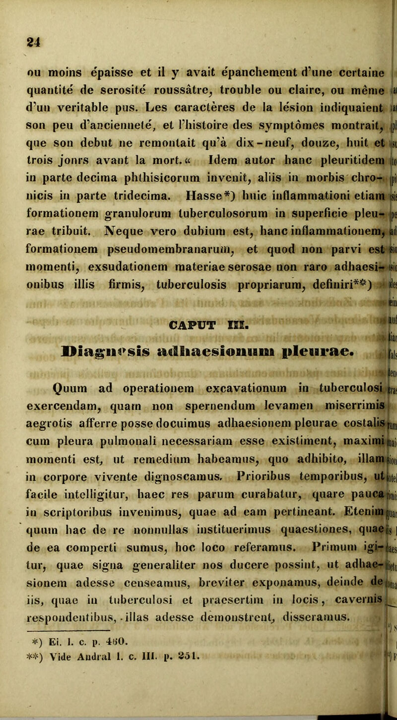 ou moins epaisse et il y avait epanchement d’une ccrtaine quantite de serosite roussatre, trouble ou claire, ou meme .w d’uu veritable pus. Les caracleres de Ia lesion iodiquaieut iai son peu d’anciennete, et 1’histoire des symptomes montrait, jpl que son debut ne remontait qu’a dix-neuf, douze, huit et jsu trois jonrs avant la mort.« Idem autor hanc pleuritidem L in parte decima phthisicorum invenit, aliis in morbis chro- jpji nicis in parte tridecima. Hasse*) huic inflammationi etiam ® formationem granulorum tuberculosorum in superficie plen- jpe rae tribuit. Neque vero dubium est, hanc inflammationem, aii formationem pseudomembranarum, et quod non parvi est sio momenti, exsudationem materiae serosae non raro adhaesi- isio onibus illis firmis, tuberculosis propriarum, definiri**) » ite CAPUT IIE. »n sui i iiar Diagnosis adliaesionimi pleurae. ^ | leni Quum ad operationem excavationum in tuberculosi ira< exercendam, quam non spernendum levamen miserrimis aegrotis afferre posse docuimus adhaesionem pleurae costalis cum pleura pulmonali necessariam esse existiment, maximi nui momenti est, ut remedium habeamus, quo adhibito, illam pion in corpore vivente dignoscamus. Prioribus temporibus, utmte] facile intelligitur, haec res parum curabatur, quare pauca^i, in scriptoribus invenimus, quae ad eam pertineant. EtenimLt quum hac de re nonnullas instituerimus quaestiones, quaej{$ | de ea comperti sumus, hoc loco referamus. Primum igi-fe tur, quae signa generaliter nos ducere possint, ut adhae-^ sionem adesse censeamus, breviter exponamus, deinde de ;ljtt]a iis, quae in tuberculosi et praesertim in locis, cavernis^ respondentibus,-illas adesse demonstrent, disseramus. 1F *) Ei. 1. c. i>. 4(i0. **) Vide Audral 1. c. III. p. 351.