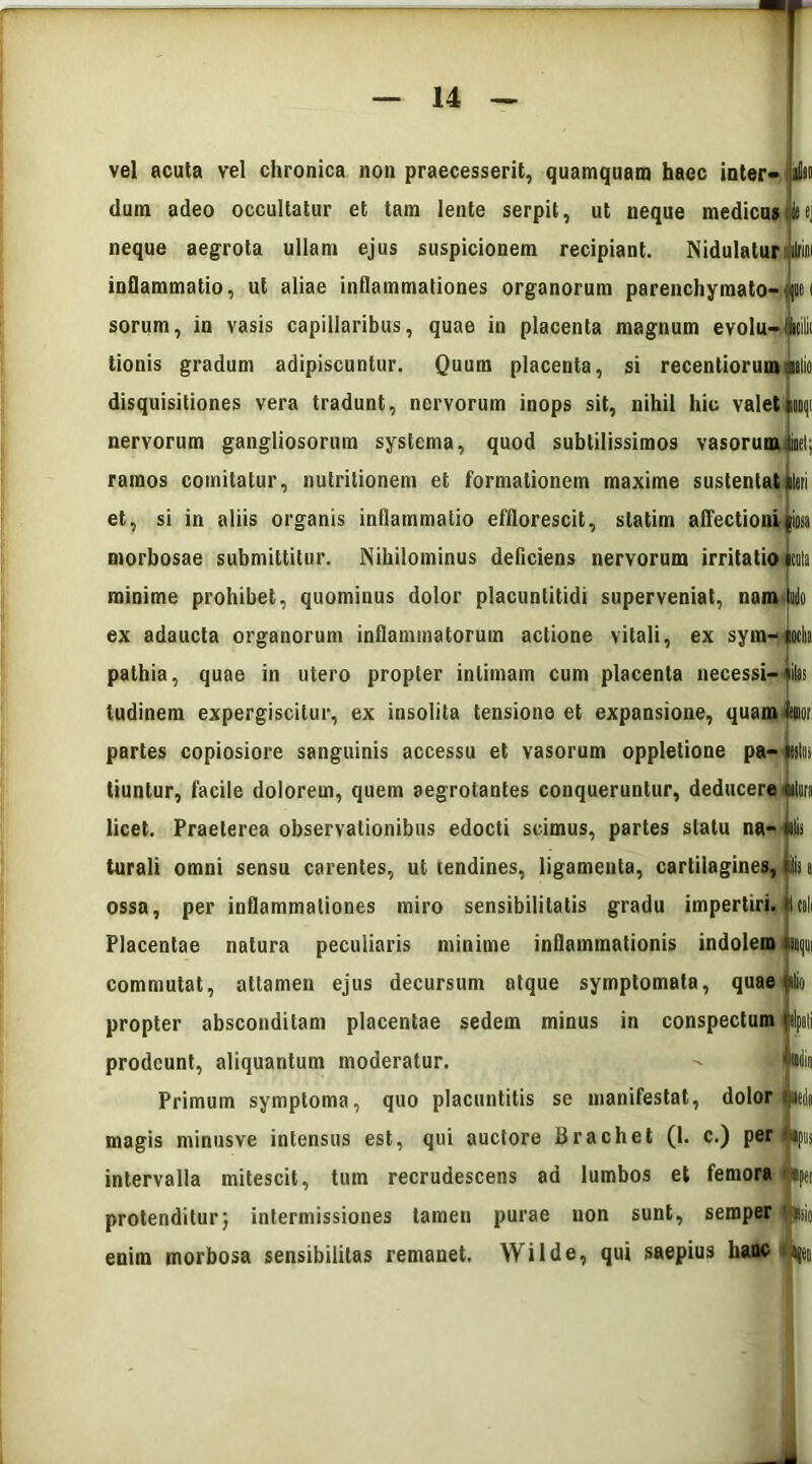 vel acuta vel chronica non praecesserit, quamquam haec inter- Jm dum adeo occultatur et tam lente serpit, ut neque medicus iej neque aegrota ullam ejus suspicionem recipiant. Nidulatur ito inflammatio, ut aliae inflammationes organorum parenchymato- (lici sorum, in vasis capillaribus, quae in placenta magnum evolu-lM tionis gradum adipiscuntur. Quum placenta, si recentiorumtialio disquisitiones vera tradunt, nervorum inops sit, nihil hic valetmnqi nervorum gangliosorum systema, quod subtilissimos vasorum iiet; ramos comitatur, nutritionem et formationem maxime sustentat «teri et, si in aliis organis inflammatio efflorescit, statim affectioni psa morbosae submittitur. Nihilominus deficiens nervorum irritatio rta minime prohibet, quominus dolor placunlitidi superveniat, nam iulo ex adaucta organorum inflammatorum actione vitali, ex sym- totm pathia, quae in utero propter intimam cum placenta necessi- *ilas tudinem expergiscitur, ex insolita tensione et expansione, quam Mor partes copiosiore sanguinis accessu et vasorum oppletione pa- tutus tiuntur, facile dolorem, quem aegrotantes conqueruntur, deducere «lura licet. Praeterea observationibus edocti scimus, partes statu na- «ilis turali omni sensu carentes, ut tendines, ligamenta, cartilagines, ilii t ossa, per inflammationes miro sensibilitatis gradu impertiri. Icili Placentae natura peculiaris minime inflammationis indolem np commutat, attamen ejus decursum atque symptomata, quae itio propter absconditam placentae sedem minus in conspectum ilpali prodeunt, aliquantum moderatur. | Hdin Primum symptoma, quo placuntitis se manifestat, dolor jueda magis minusve intensus est, qui auctore Brachet (1. c.) per »pus intervalla mitescit, tum recrudescens ad lumbos et femora i «per protenditur} intermissiones tamen purae non sunt, seroper fcio enim morbosa sensibilitas remanet. Wilde, qui saepius hanc ^