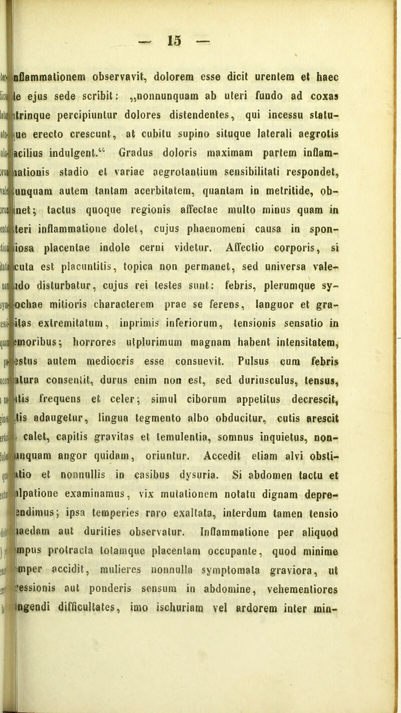 itO' l«i nflammationem observavit, dolorem esse dicit urentem et haec i» te ejus sede scribit: „nonnunquam ab uteri fundo ad coxas liti itrinque percipiuntur dolores distendentes, qui incessu slatu- ue erecto crescunt, at cubitu supino situque laterali aegrotis acilius indulgent.44 Gradus doloris maximam partem inflam- ationis stadio et variae aegrotantium sensibilitati respondet, unquam autem tantam acerbitatem, quantam in metritide, ob- net; tactus quoque regionis affectae multo minus quam in teri inflammatione dolet, cujus phaenomeni causa in spon- iiosa placentae indole cerni videtur. Affectio corporis, si tuta est placuntilis, topica non permanet, sed universa vale- ido disturbatur, cujus rei testes sunt: febris, plerumque sy- syi ochae mitioris characterem prae se ferens, languor et gra- itas extremitatum, inprimis inferiorum, tensionis sensatio in moribus; horrores utplurimum magnam habent intensitatem, pileatus autem mediocris esse consuevit. Pulsus cum febris itu atura consentit, durus enim non est, sed duriusculus, tensus, ut ttis frequens et celer; simul ciborum appetitus decrescit, tis adaugetur, lingua tegmento albo obducitur, cutis arescit calet, capitis gravitas et temulentia, somnus inquietus, non- nquam angor quidam, oriuntur. Accedit etiam alvi obsli- d itio et nonnullis in casibus dysuria. Si abdomen tactu et dpatione examinamus, vix mutationem notatu dignam depre- endimus; ipsa temperies raro exaltata, interdum tamen tensio laedam aut durities observatur. Inflammatione per aliquod mpus protracta lotamque placentam occupante, quod minime mper accidit, mulieres nonnulla symptomata graviora, ut •essionis aut ponderis sensum in abdomine, vehemenliores ngendi difficultates, imo ischuriam vel ardorem inter min-