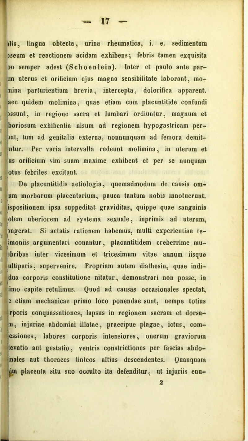 dis, lingua obtecta, urina rheumatica, i. e. sedimentum iseum et reactionem acidam exhibens; febris tamen exquisita on semper adest (Schoenlein). Inter et paulo ante par- im uterus et orificium ejus magna sensibilitate laborant, mo- mina parturientium brevia, intercepta, dolorifica apparent, aec quidem molimina, quae etiam cum placuntitide confundi issunt, in regione sacra et lumbari ordiuntur, magnum et boriosum exhibentia nisum ad regionem hypogastricam per- int, tum ad genitalia externa, nonnunquam ad femora demit- ntur. Per varia intervalla redeunt molimina, in uterum et us orificium vim suam maxime exhibent et per se nunquam olus febriles excitant. De placuntitidis aetiologia, quemadmodum de causis orn- um morborum placentarium, pauca tantum nobis innotuerunt, ispositionem ipsa suppeditat graviditas, quippe quae sanguinis diem uberiorem ad systema sexuale, inprimis ad uterum, ingerat. Si aetatis rationem habemus, multi experientiae te- imoniis argumentari conantur, placuntitidem creberrime mu- bribus inter vicesimum et tricesimum vitae annum iisque ultiparis, supervenire. Propriam autem diathesin, quae indi— dua corporis constitutione nitatur, demonstrari non posse, in imo capite retulimus. Quod ad causas occasionales spectat, c etiam mechanicae primo loco ponendae sunt, nempe totius rporis conquassationes, lapsus in regionem sacram et dorsa- m, injuriae abdomini illatae, praecipue plagae, ictus, corn- essiones, labores corporis intensiores, onerum graviorum levatio aut gestatio, ventris constrictiones per fascias abdo- nales aut thoraces linteos altius descendentes. Quanquam im placenta situ suo occulto ita defenditur, ut injuriis enu-