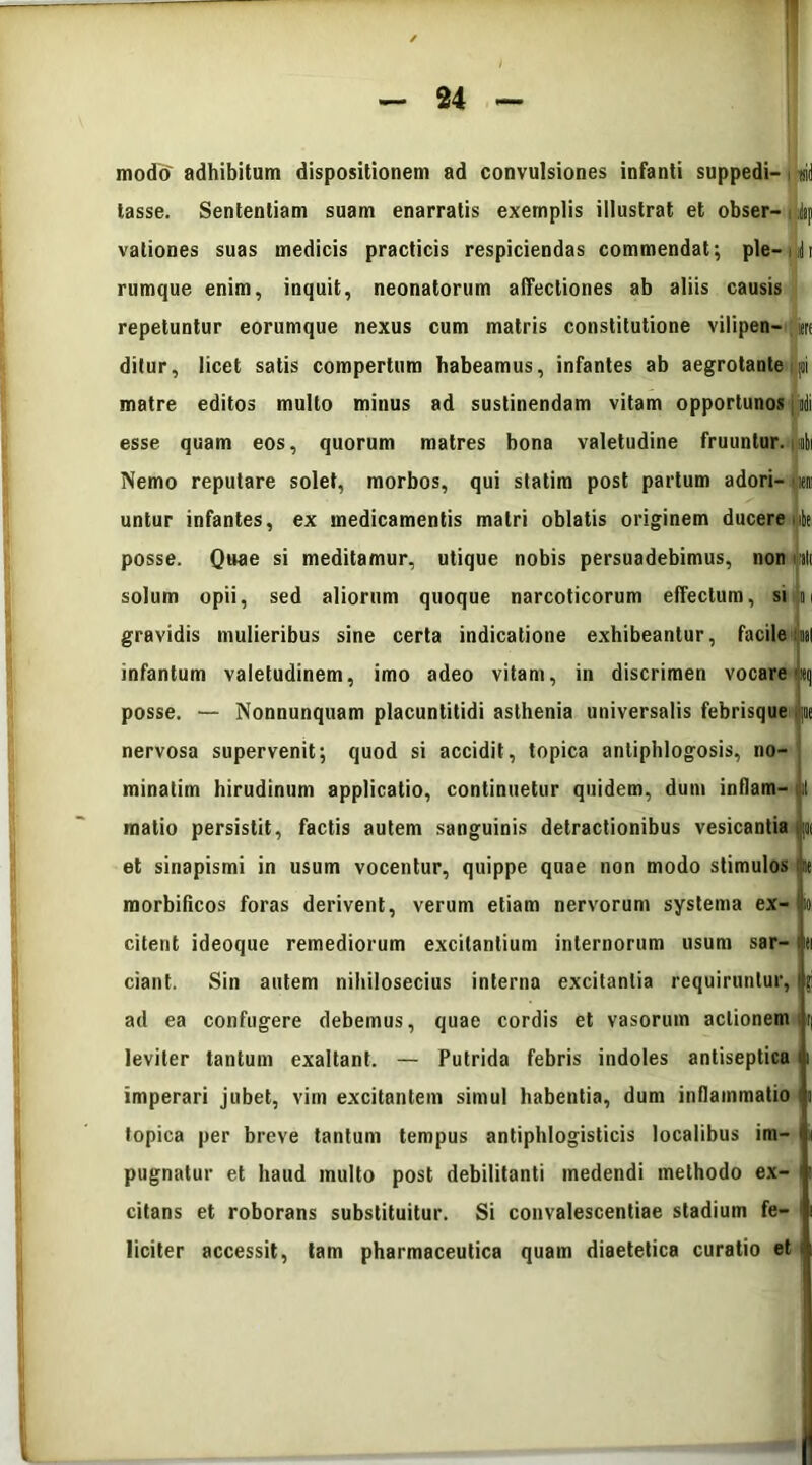 modo adhibitum dispositionem ad convulsiones infanti suppedi- sid tasse. Sententiam suam enarratis exemplis illustrat et obser- i |p valiones suas medicis practicis respiciendas commendat; ple-nli rumque enim, inquit, neonatorum affectiones ab aliis causis repetuntur eorumque nexus cum matris constitutione vilipen— iere ditur, licet satis compertum habeamus, infantes ab aegrotante; joi matre editos multo minus ad sustinendam vitam opportunos ] edi esse quam eos, quorum matres bona valetudine fruuntur. i ibi Nemo reputare solet, morbos, qui statim post partum adori- em untur infantes, ex medicamentis matri oblatis originem ducere nlt posse. Quae si meditamur, utique nobis persuadebimus, non nlt solum opii, sed aliorum quoque narcoticorum effectum, si n gravidis mulieribus sine certa indicatione exhibeantur, facile:nat infantum valetudinem, imo adeo vitam, in discrimen vocare Meq posse. — Nonnunquam placuntitidi asthenia universalis febrisque ij;«e nervosa supervenit; quod si accidit, topica antiphlogosis, no- minatim hirudinum applicatio, continuetur quidem, dum inflam- n matio persistit, factis autem sanguinis detractionibus vesicantia p et sinapismi in usum vocentur, quippe quae non modo stimulos ne morbificos foras derivent, verum etiam nervorum systema ex- Ijioi citent ideoque remediorum excitantium internorum usum sar- 'd ciant. Sin autem nihilosecius interna excitantia requiruntur, ibi ad ea confugere debemus, quae cordis et vasorum actionem n leviter tantum exaltant. — Putrida febris indoles antiseptica ji imperari jubet, vim excitantem simul habentia, dum inflammatio |i topica per breve tantum tempus antiphlogisticis localibus im- pugnatur et haud multo post debilitanti medendi methodo ex- citans et roborans substituitur. Si convalescentiae stadium fe- : liciter accessit, tam pharmaceutica quam diaetetica curatio et i