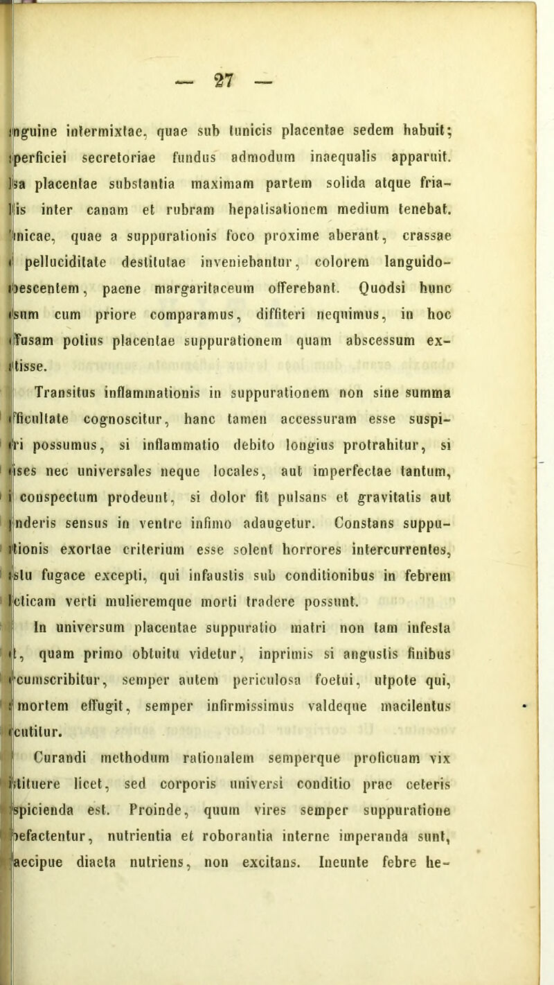 inguine intermixtae, quae sub tunicis placentae sedem habuit; iperficiei secretoriae fundus admodum inaequalis apparuit. Isa placentae substantia maximam partem solida atque fria- tis inter canam et rubram hepalisationem medium tenebat, 'jinicae, quae a suppurationis foco proxime aberant, crassae »j pelluciditate destitutae inveniebantur, colorem languido- ibescentem, paene margaritaceum offerebant. Quodsi hunc «sum cum priore comparamus, diffiteri nequimus, in hoc ijfusam potius placentae suppurationem quam abscessum ex- iftisse. Transitus inflammationis in suppurationem non sine summa f Bonitate cognoscitur, hanc tamen accessuram esse suspi- <ri possumus, si inflammatio debito longius protrahitur, si lises nec universales neque locales, aut imperfectae tantum, i conspectum prodeunt, si dolor fit pulsans et gravitatis aut Inderis sensus in ventre infimo adaugetur. Constans suppu- itionis exortae criterium esse solent horrores intercurrentes, ifslu fugace excepti, qui infaustis sub conditionibus in febrem lelicam verti mulieremque morti tradere possunt. I ln universum placentae suppuratio matri non tam infesta d, quam primo obtuitu videtur, inprimis si angustis finibus rcumscribitur, semper autem periculosa foelui, utpote qui, i mortem elfugit, semper infirmissimus valdeque macilentus icutilur. | Curandi methodum rationalem semperque proficuam vix ifitituere licet, sed corporis universi conditio prae ceteris ' «spicienda est. Proinde, quum vires semper suppuratione befactentur, nutrientia et roborantia interne imperanda sunt, faecipue diaeta nutriens, non excitans. Ineunte febre he-