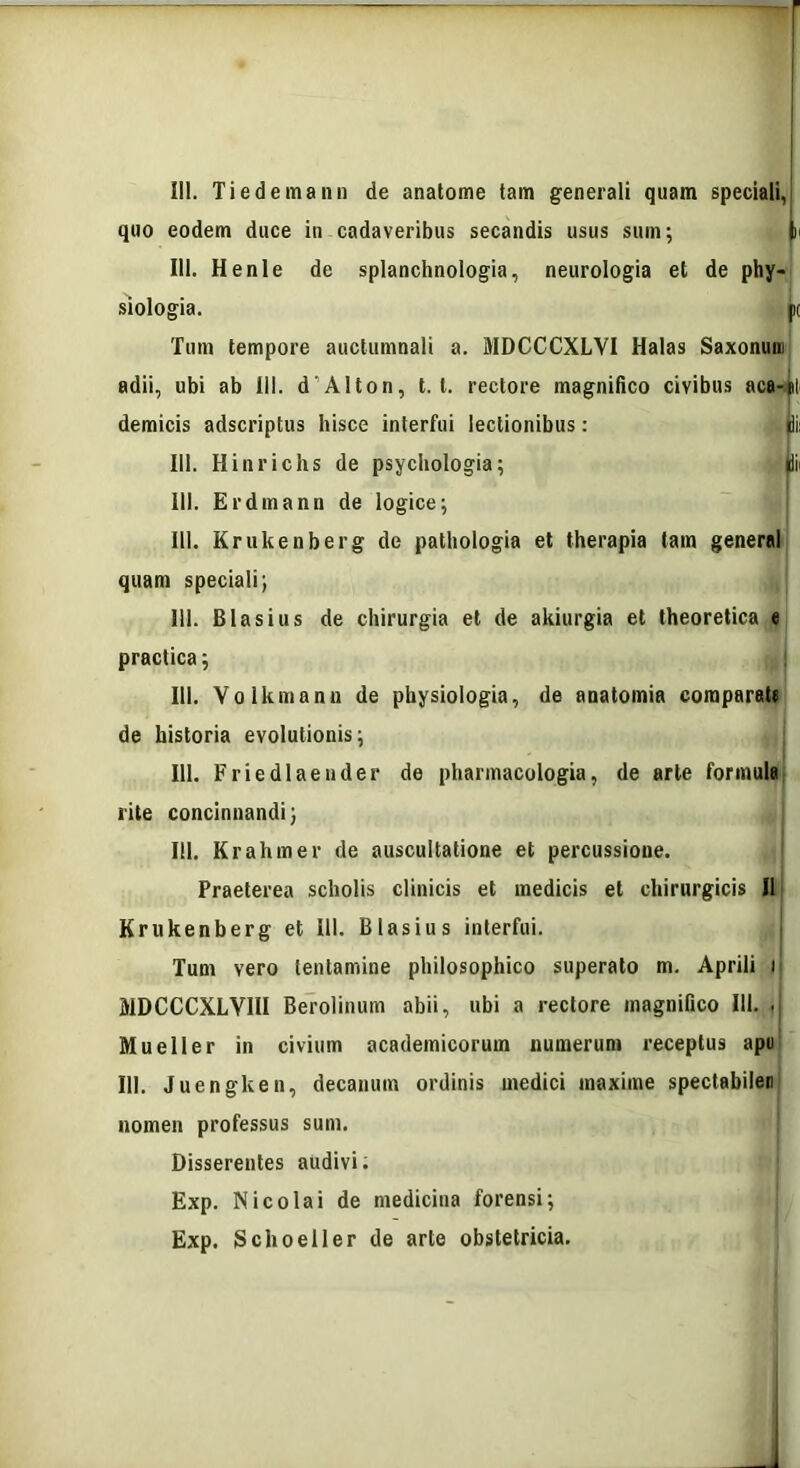 quo eodem duce in cadaveribus secandis usus sum; l 111. Henle de splanchnologia, neurologia et de phy- siologia. |K Tum tempore auctumnali a. MDCCCXLVI Halas Saxonum adii, ubi ab 111. d’Alton, t. t. rectore magnifico civibus aca-*l demicis adscriptus hisce interfui lectionibus: li: 111. Hinrichs de psychologia; di< III. Erdmann de logice; III. Krukenberg de pathologia et therapia tam general quam speciali; III. Blasius de chirurgia et de akiurgia et theoretica e practica; III. Yolkmanu de physiologia, de anatomia comparate de historia evolutionis; 111. Frie diae uder de pharmacologia, de arte formula rite concinnandi; 111. Krahmer de auscultatione et percussione. Praeterea scholis clinicis et medicis et chirurgicis II Krukenberg et 111. Blasius interfui. Tum vero tentamine philosophico superato m. Aprili i MDCCCXLYIII Berolinum abii, ubi a rectore magnifico III. J 11. Mueller in civium academicorum numerum receptus apu 111. Juengken, decanum ordinis medici maxime spectabilen nomen professus sum. Disserentes audivi; Exp. Nicolai de medicina forensi; Exp. Schoeller de arte obstetricia.