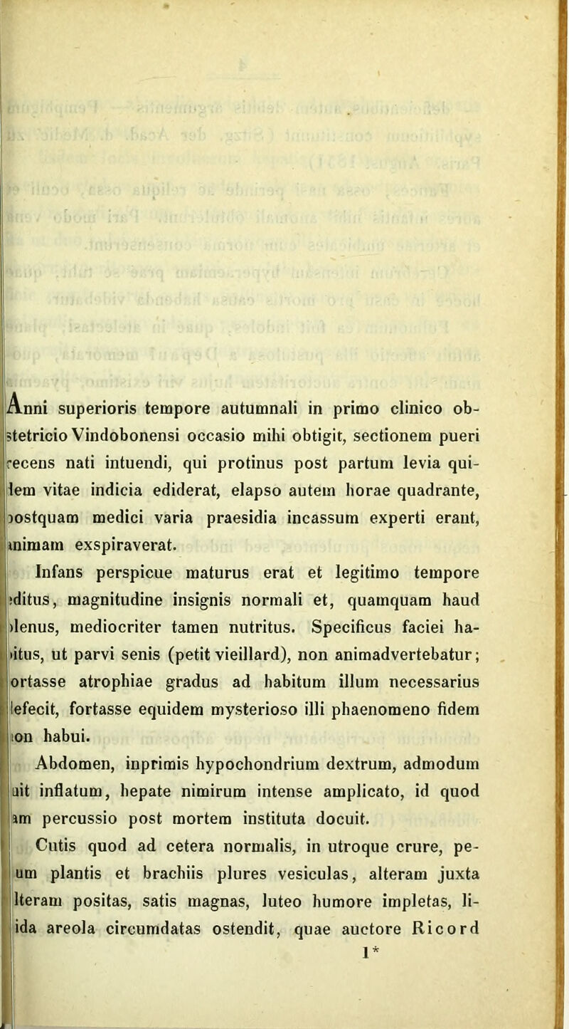 stetricio Vindobonensi occasio mihi obtigit, sectionem pueri recens nati intuendi, qui protinus post partum levia qui- lem vitae indicia ediderat, elapso autem horae quadrante, }ostquam medici varia praesidia incassum experti erant, mimam exspiraverat. Infans perspicue maturus erat et legitimo tempore ‘ditus, magnitudine insignis normali et, quamquam haud denus, mediocriter tamen nutritus. Specificus faciei ha- litus, ut parvi senis (petitvieillard), non animadvertebatur; ortasse atrophiae gradus ad habitum illum necessarius lefecit, fortasse equidem mysterioso illi phaenomeno fidem ion habui. Abdomen, inprimis hypochondrium dextrum, admodum ait inflatum, hepate nimirum intense amplicato, id quod am percussio post mortem instituta docuit. Cutis quod ad cetera normalis, in utroque crure, pe- um plantis et brachiis plures vesiculas, alteram juxta lteram positas, satis magnas, luteo humore impletas, li- ida areola circumdatas ostendit, quae auctore Ricord 1*