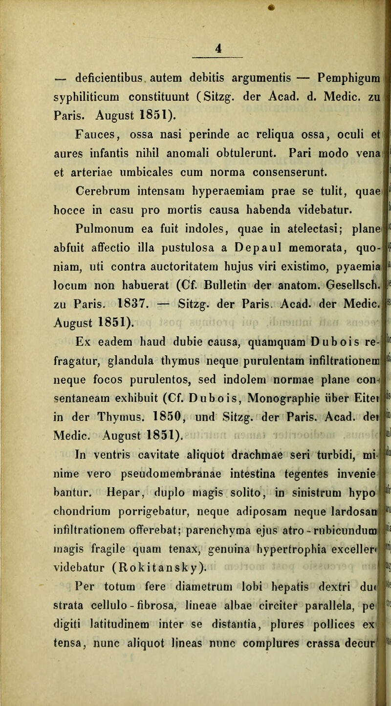 » — deficientibus, autem debitis argumentis— Pemphigum syphiliticum constituunt (Sitzg. der Acad. d. Medie, zu Paris. August 1851). Fauces, ossa nasi perinde ac reliqua ossa, oculi et aures infantis nihil anomali obtulerunt. Pari modo vena et arteriae umbicales cum norma consenserunt. Cerebrum intensam hyperaemiam prae se tulit, quae hocce in casu pro mortis causa habenda videbatur. Pulmonum ea fuit indoles, quae in atelectasi; plane abfuit affectio illa pustulosa a Depaul memorata, quo- niam, uti contra auctoritatem hujus viri existimo, pyaemia locum non habuerat (Cf. Bulletin der anatom. Gesellsch. zu Paris. 1837. — Sitzg. der Paris. Acad. der Medie. August 1851). Ex eadem haud dubie causa, quamquam Dubois re fragatur, glandula thymus neque purulentam infiltrationem neque focos purulentos, sed indolem normae plane con-i sentaneam exhibuit (Cf. Dubois, Monographie iiber Eitei in der Thymus. 1850, und Sitzg. der Paris. Acad. dei Medie. August 1851). In ventris cavitate aliquot drachmae seri turbidi, mi nime vero pseudomembranae intestina tegentes invenie bantur. Hepar, duplo magis solito, in sinistrum hypo chondrium porrigebatur, neque adiposam neque lardosan r° infiltrationem offerebat; parenchyma ejus atro - rubicundum P magis fragile quam tenax, genuina hypertrophia exceller* Fi videbatur (Rokitansky). Per totum fere diametrum lobi hepatis dextri du< strata cellulo - fibrosa, lineae albae circiter parallela, pe digiti latitudinem inter se distantia, plures pollices ex tensa, nunc aliquot lineas nunc complures crassa decur * -t