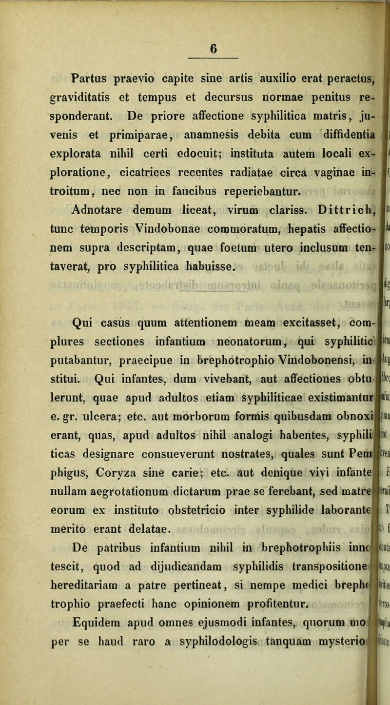 Partus praevio capite sine artis auxilio erat peractus, graviditatis et tempus et decursus normae penitus re- sponderant. De priore affectione syphilitica matris, ju- venis et primiparae, anamnesis debita cum diffidentia explorata nihil certi edocuit; instituta autem locali ex- ploratione, cicatrices recentes radiatae circa vaginae in- troitum, nec non in faucibus reperiebantur. Adnotare demum liceat, virum clariss. Dittrich, tunc temporis Vindobonae commoratum, hepatis affectio- nem supra descriptam, quae foetum utero inclusum ten- taverat, pro syphilitica habuisse. Qui casus quum attentionem meam excitasset, com- plures sectiones infantium neonatorum, qui syphilitic1 putabantur, praecipue in brephotrophio Vindobonensi, in- stitui. Qui infantes, dum vivebant, aut affectiones obtu Jfc Ierunt, quae apud adultos etiam syphiliticae existimantur e. gr. ulcera; etc. aut morborum formis quibusdam obnoxi erant, quas, apud adultos nihil analogi habentes, syphili ticas designare consueverunt nostrates, quales sunt Pem phigus, Coryza sine carie; etc. aut denique vivi infante nullam aegrotationum dictarum prae se ferebant, sed matr eorum ex instituto obstetricio inter syphilide laborante merito erant delatae. De patribus infantium nihil in brephotrophiis inne tescit, quod ad dijudicandam syphilidis transpositione hereditariam a patre pertineat, si nempe medici brephc trophio praefecti hanc opinionem profitentur. Equidem apud omnes ejusmodi infantes, quorum mo per se haud raro a syphilodologis tanquam mysterio utea f itrali *«pu! triliei 'trosi fnpka