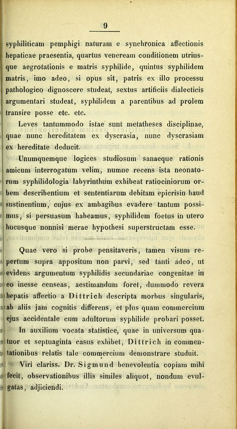 syphiliticam pemphigi naturam e synchronica affectionis hepaticae praesentia, quartus veneream conditionem utrius- que aegrotationis e matris syphilide, quintus syphilidem matris, imo adeo, si opus sit, patris ex illo processu pathologico dignoscere studeat, sextus artificiis dialecticis argumentari studeat, syphilidem a parentibus ad prolem transire posse etc. etc. Leves tantummodo istae sunt metatheses disciplinae, i quae nunc hereditatem ex dyscrasia, nunc dyscrasiam ex hereditate deducit. Unumquemque logices studiosum sanaeque rationis amicum interrogatum velim, numne recens ista neonato- rum syphilidologia labyrinthum exhibeat ratiociniorum or- ti bem describentium et sententiarum debitam epicrisin haud 0 sustinentium, cujus ex ambagibus evadere tantum possi- 1 mus, si persuasum habeamus, syphilidem foetus in utero hucusque nonnisi merae hypothesi superstructam esse. Quae vero si probe pensitaveris, tamen visum re- pertum supra appositum non parvi, sed tanti adeo, ut evidens argumentum syphilidis secundariae congenitae in liti eo inesse censeas, aestimandum foret, dummodo revera ti:|hepatis affectio a Dittrich descripta morbus singularis, ab aliis jam cognitis differens, et plus quam commercium ejus accidentale cum adultorum syphilide probari posset. In auxilium vocata statistice, quae in universum qua- ttuor et septuaginta casus exhibet, Dittrich in commen- to lationibus relatis tale commercium demonstrare studuit. >n|i Viri clariss. Dr. Sigmund benevolentia copiam mihi ii-i'fecit, observationibus illis similes aliquot, nondum evul- gatas, adjiciendi.