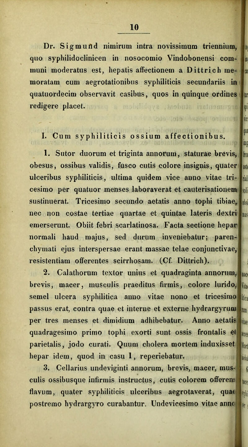 Dr. Sigmund nimirum intra novissimum triennium, |»| quo syphilidoclinicen in nosocomio Vindobonensi com- iu, muni moderatus est, hepatis affectionem a Dittrich me- ® moratam cum aegrotationibus syphiliticis secundariis in quatuordecim observavit casibus, quos in quinque ordines lur redigere placet. spi iic> I. Cum syphiliticis ossium affectionibus. 1. Sutor duorum et triginta annorum, staturae brevis, obesus, ossibus validis, fusco cutis colore insignis, quater ulceribus syphiliticis, ultima quidem vice anno vitae tri- cesimo per quatuor menses laboraverat et cauterisationem sustinuerat. Tricesimo secundo aetatis anno tophi tibiae, nec non costae tertiae quartae et quintae lateris dextri emerserunt. Obiit febri scarlatinosa. Facta sectione hepar normali haud majus, sed durum inveniebatur; paren- chymati ejus interspersae erant massae telae conjunctivae, resistentiam offerentes scirrhosam. (Cf. Dittrich). 2. Calathorum textor unius et quadraginta annorum, brevis, macer, musculis praeditus firmis, colore lurido, semel ulcera syphilitica auuo vitae nono et tricesimo passus erat, contra quae et interne et externe hydrargyrum per tres menses et dimidium adhibebatur. Anno aetatis quadragesimo primo tophi exorti sunt ossis frontalis et parietalis, jodo curati. Quum cholera mortem induxisset hepar idem, quod in casu 1, reperiebatur. 3. Cellarius undeviginti annorum, brevis, macer, mus- culis ossibusque infirmis instructus, cutis colorem offerens flavum, quater syphiliticis ulceribus aegrotaverat, quas postremo hydrargyro curabantur. Undevicesimo vitae anne Iroi ostf riali soli oksi sias. iiaci Vilai ilica tum silae «es iitei i#! I»!