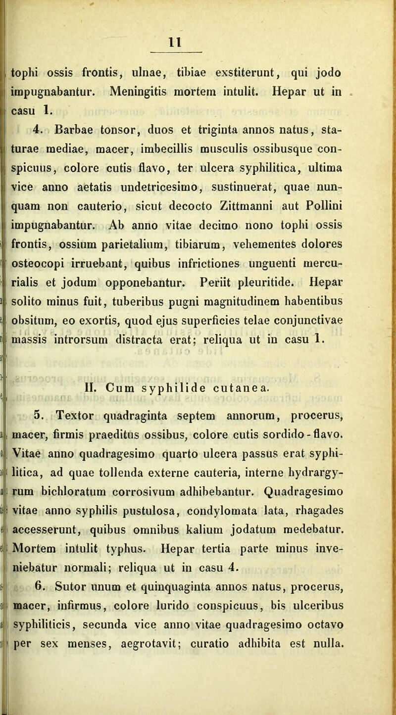 tophi ossis frontis, ulnae, tibiae exstiterunt, qui jodo impugnabantur. Meningitis mortem intulit. Hepar ut in casu 1. 4. Barbae tonsor, duos et triginta annos natus, sta- turae mediae, macer, imbecillis musculis ossibusque con- spicuus, colore cutis flavo, ter ulcera syphilitica, ultima 1 vice anno aetatis undetricesimo, sustinuerat, quae nun- | quam non cauterio, sicut decocto Zittmanni aut Pollini i impugnabantur. Ab anno vitae decimo nono tophi ossis frontis, ossium parietalium, tibiarum, vehementes dolores osteocopi irruebant, quibus infrictiones unguenti mercu- rialis et jodum opponebantur. Periit pleuritide. Hepar solito minus fuit, tuberibus pugni magnitudinem habentibus obsitum, eo exortis, quod ejus superficies telae conjunctivae massis introrsum distracta erat; reliqua ut in casu 1. 1! l' •; II. Cum syphilide cutanea. 5. Textor quadraginta septem annorum, procerus, ii macer, firmis praeditus ossibus, colore cutis sordido - flavo. 0 Vitae anno quadragesimo quarto ulcera passus erat syphi- » litica, ad quae tollenda externe cauteria, interne hydrargy- « rum bichloratum corrosivum adhibebantur. Quadragesimo lf|> vitae anno syphilis pustulosa, condylomata lata, rhagades f accesserunt, quibus omnibus kalium jodatum medebatur, tl j Mortem intulit typhus. Hepar tertia parte minus inve- niebatur normali; reliqua ut in casu 4. 1 6. Sutor unum et quinquaginta annos natus, procerus, 6 macer, infirmus, colore lurido conspicuus, bis ulceribus r syphiliticis, secunda vice anno vitae quadragesimo octavo per sex menses, aegrotavit; curatio adhibita est nulla. m