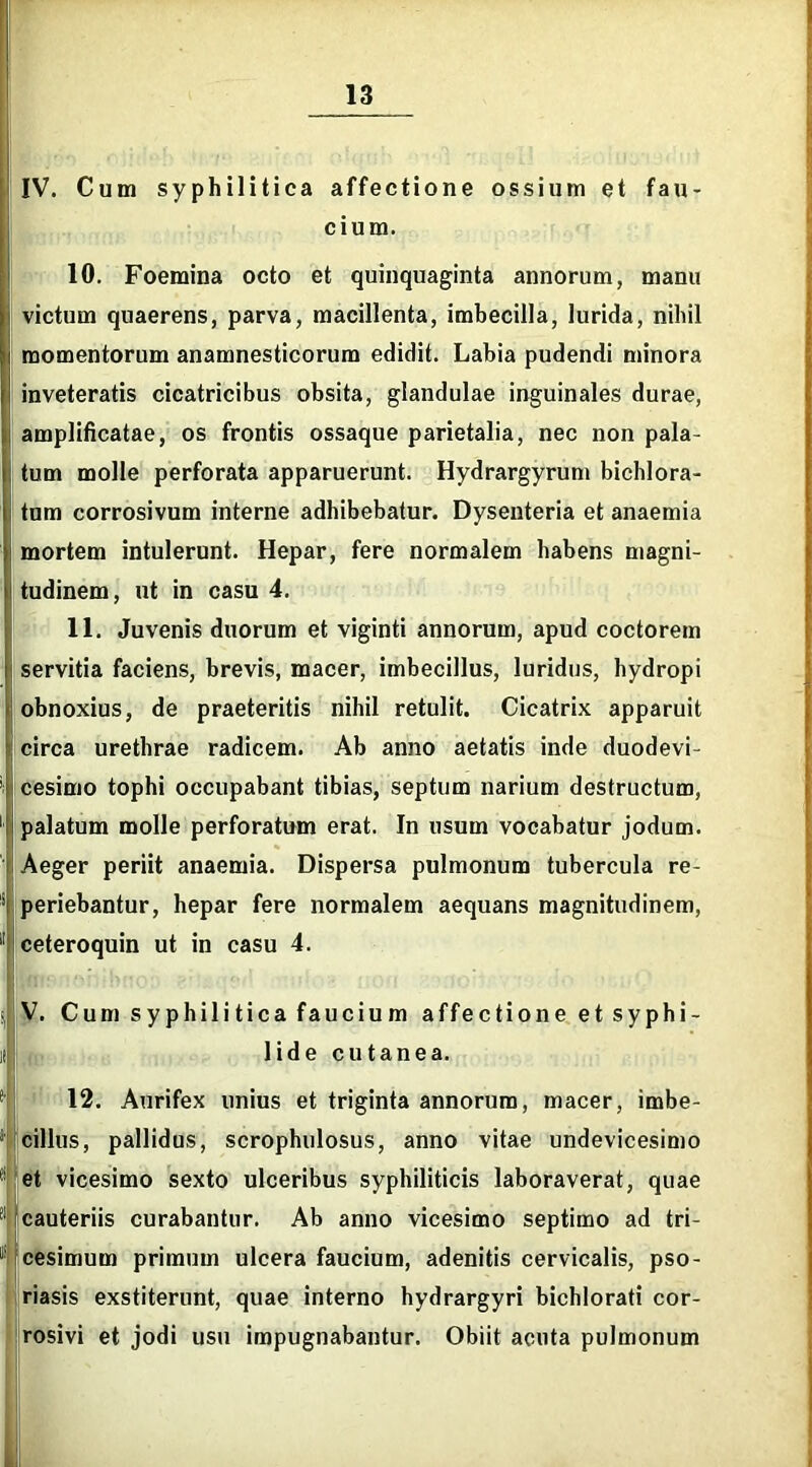 IV. Cum syphilitica affectione ossium et fau- cium. 10. Foemina octo et quinquaginta annorum, manu victum quaerens, parva, macillenta, imbecilla, lurida, nihil momentorum anamnesticorum edidit. Labia pudendi minora inveteratis cicatricibus obsita, glandulae inguinales durae, amplificatae, os frontis ossaque parietalia, nec non pala- tum molle perforata apparuerunt. Hydrargyrum bichlora- tum corrosivum interne adhibebatur. Dysenteria et anaemia mortem intulerunt. Hepar, fere normalem habens magni- Itudinem, ut in casu 4. 11. Juvenis duorum et viginti annorum, apud coctorem i servitia faciens, brevis, macer, imbecillus, luridus, hydropi ; obnoxius, de praeteritis nihil retulit. Cicatrix apparuit circa urethrae radicem. Ab anno aetatis inde duodevi- cesimo tophi occupabant tibias, septum narium destructum, palatum molle perforatum erat. In usum vocabatur jodum. Aeger periit anaemia. Dispersa pulmonum tubercula re- periebantur, hepar fere normalem aequans magnitudinem, ceteroquin ut in casu 4. V. Cum syphilitica faucium affectione et syphi- lide cutanea. 12. Aurifex unius et triginta annorum, macer, imbe- *' cillus, pallidus, scrophulosus, anno vitae undevicesimo  et vicesimo sexto ulceribus syphiliticis laboraverat, quae cauteriis curabantur. Ab anno vicesimo septimo ad tri- 1 cesimum primum ulcera faucium, adenitis cervicalis, pso- riasis exstiterunt, quae interno hydrargyri bichlorati cor- rosivi et jodi usu impugnabantur. Obiit acuta pulmonum