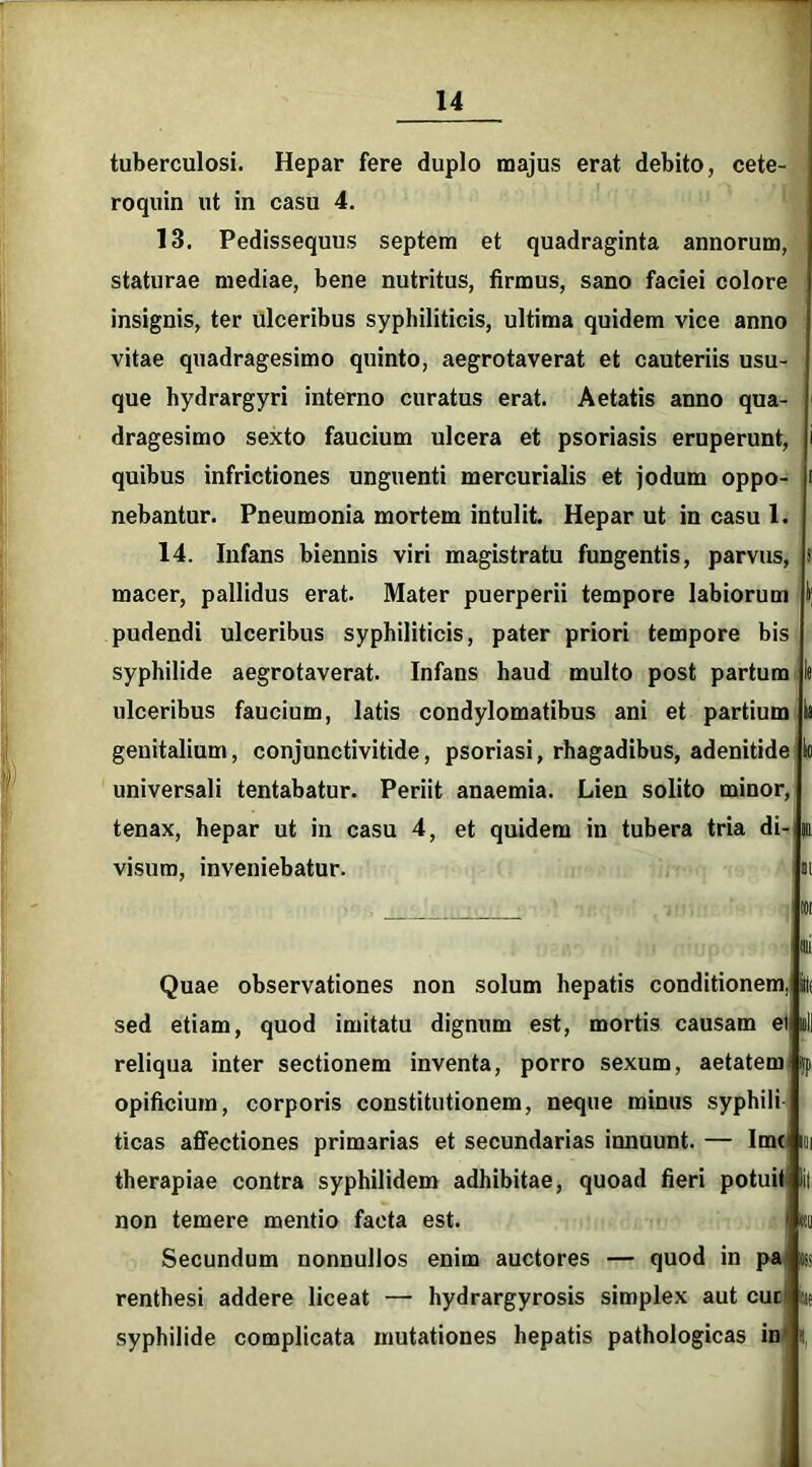 tuberculosi. Hepar fere duplo majus erat debito, cete- roquin ut in casu 4. 13. Pedissequus septem et quadraginta annorum, staturae mediae, bene nutritus, firmus, sano faciei colore insignis, ter ulceribus syphiliticis, ultima quidem vice anno vitae quadragesimo quinto, aegrotaverat et cauteriis usu- que hydrargyri interno curatus erat. Aetatis anno qua- dragesimo sexto faucium ulcera et psoriasis eruperunt, i quibus infrictiones unguenti mercurialis et jodum oppo- i nebantur. Pneumonia mortem intulit. Hepar ut in casu 1. 14. Infans biennis viri magistratu fungentis, parvus, s macer, pallidus erat. Mater puerperii tempore labiorum I; pudendi ulceribus syphiliticis, pater priori tempore bis syphilide aegrotaverat. Infans haud multo post partum 1« ulceribus faucium, latis condylomatibus ani et partium k genitalium, conjunctivitide, psoriasi, rhagadibus, adenitide Io universali tentabatur. Periit anaemia. Lien solito minor, tenax, hepar ut in casu 4, et quidem in tubera tria di- m. visum, inveniebatur. m ;iif Quae observationes non solum hepatis conditionem sed etiam, quod imitatu dignum est, mortis causam et reliqua inter sectionem inventa, porro sexum, aetatem >vp opificium, corporis constitutionem, neque minus syphili ticas affectiones primarias et secundarias innuunt. — Ime therapiae contra syphilidem adhibitae, quoad fieri potuit non temere mentio facta est. Secundum nonnullos enim auctores — quod in pa renthesi addere liceat — hydrargyrosis simplex aut cuc syphilide complicata mutationes hepatis pathologicas in «tu