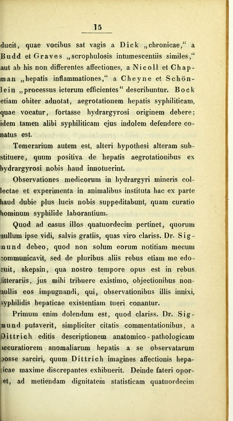 ducit, quae vocibus sat vagis a Dick „chronicae, a Budd et Graves „scrophulosis intumescentiis similes/' aut ab his non differentes affectiones, a Nicoll et Chap- man „hepatis inflammationes, a Cheyne et Schon- lein „processus icterum efficientes describuntur. Bock etiam obiter adnotat, aegrotationem hepatis syphiliticam, quae vocatur, fortasse hydrargyrosi originem debere; idem tamen alibi syphiliticam ejus indolem defendere co- natus est. Temerarium autem est, alteri hypothesi alteram sub- stituere, quum positiva de hepatis aegrotationibus ex hydrargyrosi nobis haud innotuerint. Observationes medicorum in hydrargyri mineris col- lectae et experimenta in animalibus instituta hac ex parte haud dubie plus lucis nobis suppeditabunt, quam curatio hominum syphilide laborantium. Quod ad casus illos quatuordecim pertinet, quorum nullum ipse vidi, salvis gratiis, quas viro clariss. Dr. Sig- inund debeo, quod non solum eorum notitiam mecum communicavit, sed de pluribus aliis rebus etiam me edo- cuit, skepsin, qua nostro tempore opus est in rebus litterariis, jus mihi tribuere existimo, objectionibus non- nullis eos impugnandi, qui, observationibus illis innixi, syphilidis hepaticae existentiam tueri conantur. Primum enim dolendum est, quod clariss. Dr. Sig- nund putaverit, simpliciter citatis commentationibus, a Dittrich editis descriptionem anatomico-pathologicam «muratiorem anomaliarum hepatis a se observatarum josse sarciri, quum Dittrich imagines affectionis hepa- icae maxime discrepantes exhibuerit. Deinde fateri opor- et, ad metiendam dignitatem statisticam quatuordecim