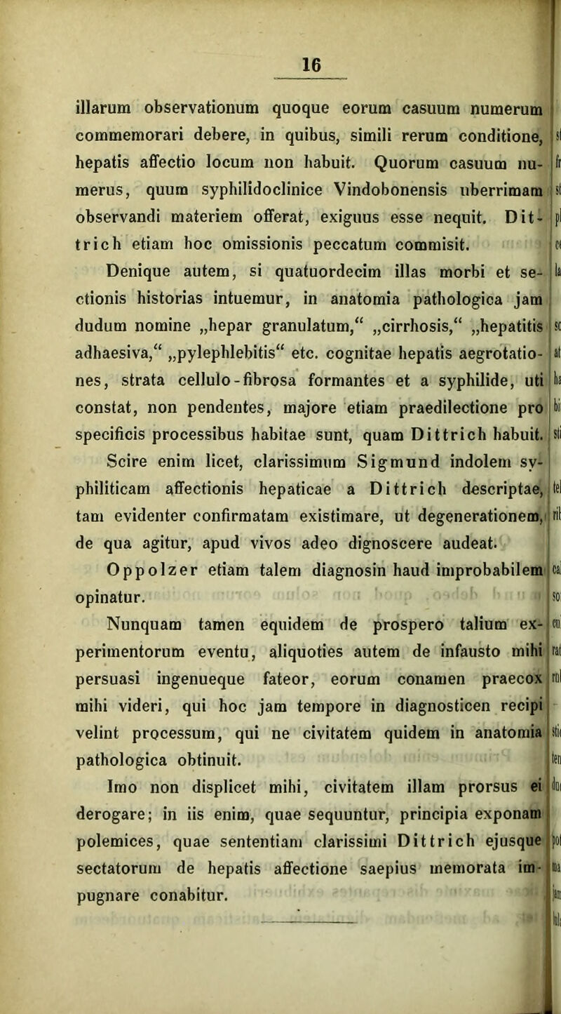 illarum observationum quoque eorum casuum numerum commemorari debere, in quibus, simili rerum conditione, hepatis affectio locum non habuit. Quorum casuum nu- merus, quum syphilidoclinice Vindobonensis uberrimam observandi materiem offerat, exiguus esse nequit. Dit- trich etiam hoc omissionis peccatum commisit. Denique autem, si quatuordecim illas morbi et se- ctionis historias intuemur, in anatomia pathologica jam dudum nomine „hepar granulatum,“ „cirrhosis,“ „hepatitis adhaesiva/' „pylephlebitis“ etc. cognitae hepatis aegrotatio- nes, strata cellulo-fibrosa formantes et a syphilide, uti constat, non pendentes, majore etiam praedilectione pro specificis processibus habitae sunt, quam Dittrich habuit. Scire enim licet, clarissimum Sigmund indolem sy- philiticam affectionis hepaticae a Dittrich descriptae, tam evidenter confirmatam existimare, ut degenerationem, de qua agitur, apud vivos adeo dignoscere audeat. Oppolzer etiam talem diagnosin haud improbabilem opinatur. Nunquam tamen equidem de prospero talium ex- perimentorum eventu, aliquoties autem de infausto mihi persuasi ingenueque fateor, eorum conamen praecox mihi videri, qui hoc jam tempore in diagnosticen recipi velint processum, qui ne civitatem quidem in anatomia pathologica obtinuit. Imo non displicet mihi, civitatem illam prorsus ei derogare; in iis enim, quae sequuntur, principia exponam polemices, quae sententiam clarissimi Dittrich ejusque sectatorum de hepatis affectione saepius memorata im- pugnare conabitur. fr ;sl t c< sc lia ril rnl