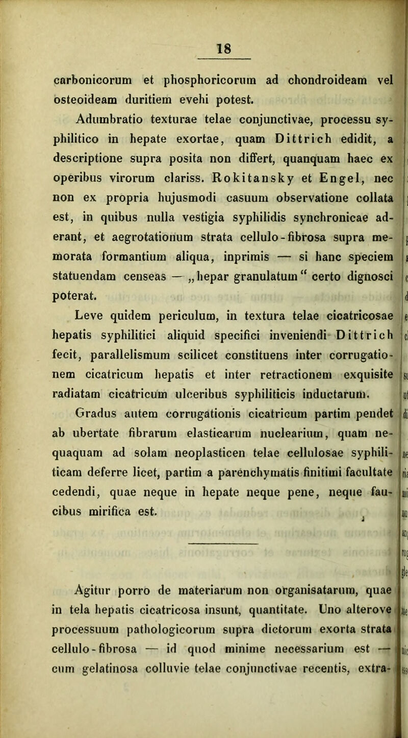 carbonicorum et phosphoricorum ad chondroideam vel osteoideam duritiem evehi potest. Adumbratio texturae telae conjunctivae, philitico in hepate exortae, quam Dittri descriptione supra posita non differt, quanquam haec ex operibus virorum clariss. Rokitansky et Engel, nec non ex propria hujusmodi casuum observatione collata est, in quibus nulla vestigia syphilidis synchronicae ad- erant, et aegrotationum strata cellulo-fibrosa supra me- morata formantium aliqua, inprirais — si hanc speciem statuendam censeas — „ hepar granulatum“ certo dignosci poterat. Leve quidem periculum, in textura telae cicatricosae hepatis syphilitici aliquid specifici inveniendi Dittrich fecit, parallelismum scilicet constituens inter corrugatio- nem cicatricum hepatis et inter retractionem exquisite radiatam cicatricum ulceribus syphiliticis inductarum. Gradus autem corrogationis cicatricum partim pendet ab ubertate fibrarum elasticarum nuclearium, quam ne- quaquam ad solam neoplasticen telae cellulosae syphili- ticam deferre licet, partim a parenchymatis finitimi facultate cedendi, quae neque in hepate neque pene, neque fau- cibus mirifica est. processu sy- ;h edidit, a a 0 1 e d si nl di ne ria mi 10 10j ru; Agitur porro de materiarum non organisatarum, quae in tela hepatis cicatricosa insunt, quantitate. Uno alterove processuum pathologicorum supra dictorum exorta strata cellulo-fibrosa — id quod minime necessarium est — cum gelatinosa colluvie telae conjunctivae recentis, extra- |le h, Hic esi