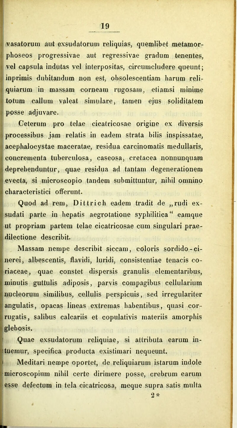 vasatorum aut exsudatorum reliquias, quemlibet metamor- phoseos progressivae aut regressivae gradum tenentes, vel capsula indutas vel interpositas, circumcludere queunt; inprimis dubitandum non est, obsolescentiam harum reli- quiarum in massam corneam rugosam, etiamsi minime totum callum valeat simulare, tamen ejus soliditatem posse adjuvare. Ceterum pro telae cicatricosae origine ex diversis processibus jam relatis in eadem strata bilis inspissatae, acephalocystae maceratae, residua carcinomatis medullaris, concrementa tuberculosa, caseosa, cretacea nonnunquara deprehenduntur, quae residua ad tantam degenerationem evecta, si microscopio tandem submittuntur, nihil omnino cbaracteristici offerunt. Quod ad rem, Dittrich eadem tradit de „rudi ex- sudati parte in hepatis aegrotatione syphilitica “ eamque ut propriam partem telae cicatricosae cum singulari prae- dilectione describit. Massam nempe describit siccam, coloris sordido-ci- nerei, albescentis, flavidi, luridi, consistentiae tenacis co- riaceae, quae constet dispersis granulis elementaribus, minutis guttulis adiposis, parvis compagibus cellularium nucleorum similibus, cellulis perspicuis, sed irregulariter angulatis, opacas lineas extremas habentibus, quasi cor- rugatis, salibus calcariis et copulativis materiis amorphis glebosis. Quae exsudatorum reliquiae, si attributa earum in- tuemur, specifica producta existimari nequeunt. Meditari nempe oportet, de reliquiarum istarum indole microscopium nihil certe dirimere posse, crebrum earum esse defectum in tela cicatricosa, meque supra satis multa