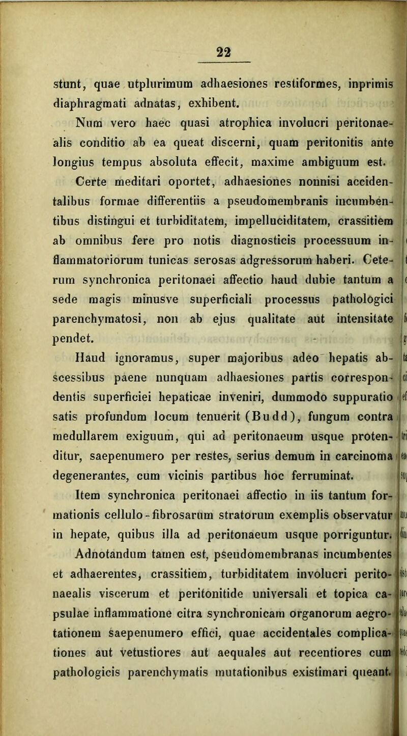 stunt, quae utplurimum adhaesiones restiformes, inprimis diaphragmati adnatas, exhibent. Num vero haec quasi atrophica involucri peritonae- alis conditio ab ea queat discerni, quam peritonitis ante longius tempus absoluta effecit, maxime ambiguum est. Certe meditari oportet, adhaesiones nonnisi acciden- talibus formae differentiis a pseudomembranis incumben- tibus distingui et turbiditatem, impelluciditatem, crassitiem ab omnibus fere pro notis diagnosticis processuum in- flammatoriorum tunicas serosas adgressorum haberi. Cete- rum synchronica peritonaei affectio haud dubie tantum a sede magis minusve superficiali processus pathologici parenchymatosi, non ab ejus qualitate aut intensitate pendet. Haud ignoramus, super majoribus adeo hepatis ab- scessibus paene nunquam adhaesiones partis correspon- dentis superficiei hepaticae inveniri, dummodo suppuratio satis profundum locum tenuerit (Budd), fungum contra medullarem exiguum, qui ad peritonaeum usque proten- ditur, saepenumero per restes, serius demum in carcinoma degenerantes, cum vicinis partibus hoc ferruminat. Item synchronica peritonaei affectio in iis tantum for- mationis cellulo- fibrosarum stratorum exemplis observatur in hepate, quibus illa ad peritonaeum usque porriguntur. Adnotandum tamen est, pseudomembranas incumbentes et adhaerentes, crassitiem, turbiditatem involucri perito- naealis viscerum et peritonitide universali et topica ca- psulae inflammatione citra synchronicam organorum aegro- tationem saepenumero effici, quae accidentales complica- tiones aut vetustiores aut aequales aut recentiores cum pathologicis parenchymatis mutationibus existimari queant. ?' Sll|