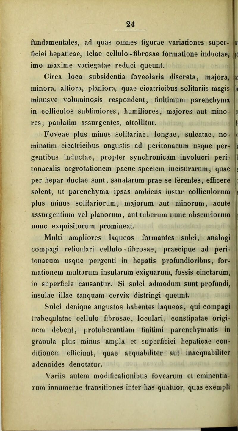 fundamentales, ad quas omnes figurae variationes super- |tti ficiei hepaticae, telae cellulo-fibrosae formatione inductae, (O imo maxime variegatae reduci queunt. Circa loca subsidentia foveolaria discreta, majora, >p minora, altiora, planiora, quae cicatricibus solitariis magis Io minusve voluminosis respondent, finitimum parenchyma in colliculos sublimiores, humiliores, majores aut mino- ()i res, paulatim assurgentes, attollitur. Iii Foveae plus minus solitariae, longae, sulcatae, no- el minatim cicatricibus angustis ad peritonaeum usque per- li gentibus inductae, propter syuchronicam involucri peri- li tonaealis aegrotationem paene speciem incisurarum, quae e per hepar ductae sunt, sanatarum prae se ferentes, efficere c solent, ut parenchyma ipsas ambiens instar colliculorum ( plus minus solitariorum, majorum aut minorum, acute assurgentium vel planorum, aut tuberum nunc obscuriorum | nunc exquisitorum promineat. Multi ampliores laqueos formantes sulci, analogi compagi reticulari cellulo - fibrosae, praecipue ad peri- tonaeum usque pergenti in hepatis profundioribus, for- mationem multarum insularum exiguarum, fossis cinctarum, in superficie causantur. Si sulci admodum sunt profundi, insulae illae tanquam cervix distringi queunt. Sulci denique angustos habentes laqueos, qui compagi irabeqplatae cellulo fibrosae, loculari, constipatae origi- nem debent, protuberandam finitimi parenchymatis in granula plus minus ampla et superficiei hepaticae con- ditionem efficiunt, quae aequabiliter aut inaequabiliter adenoides denotatur. Variis autem modificationibus fovearum et eminentia- rum innumerae transitiones inter has quatuor, quas exempli