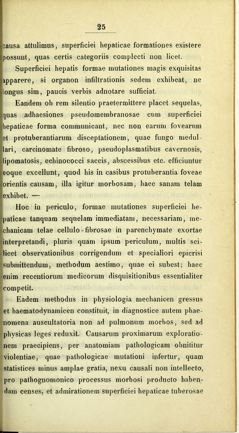 bausa attulimus, superficiei hepaticae formationes existere Superficiei hepatis formae mutationes magis exquisitas apparere, si organon infiltrationis sedem exhibeat, ne longus sim, paucis verbis adnotare sufficiat. Eandem ob rem silentio praetermittere placet sequelas, quas adhaesiones pseudomembranosae cum superficiei bepaticae forma communicant, nec non earum fovearum et protuberandarum disceptationem, quae fungo medul lari, carcinomate fibroso, pseudoplasmatibus cavernosis, lipomatosis, echinococci saccis, abscessibus etc. efficiuntur eoque excellunt, quod his in casibus protuberantia foveae orientis causam, illa igitur morbosam, haec sanam telam exhibet. — Hoc in periculo, formae mutationes superficiei he- paticae tanquam sequelam immediatam, necessariam, me- chanicam telae cellulo-fibrosae in parenchymate exortae interpretandi, pluris quam ipsum periculum, multis sci- licet observationibus corrigendum et specialiori epicrisi submittendum, methodum aestimo, quae ei subest; haec enim recentiorum medicorum disquisitionibus essentialiter competit. Eadem methodus in physiologia mechanicen gressus et haematodynamicen constituit, in diagnostice autem phae- nomena auscultatoria non ad pulmonum morbos, sed ad physicas leges reduxit. Causarum proximarum exploratio- nem praecipiens, per anatomiam pathologicam obnititur violentiae, quae pathologicae mutationi infertur, quam statistices minus amplae gratia, nexu causali non intellecto, pro pathognomonico processus morbosi producto haben- dam censes, et admirationem superficiei hepaticae tuberosae possunt, quas certis categoriis complecti uon licet.