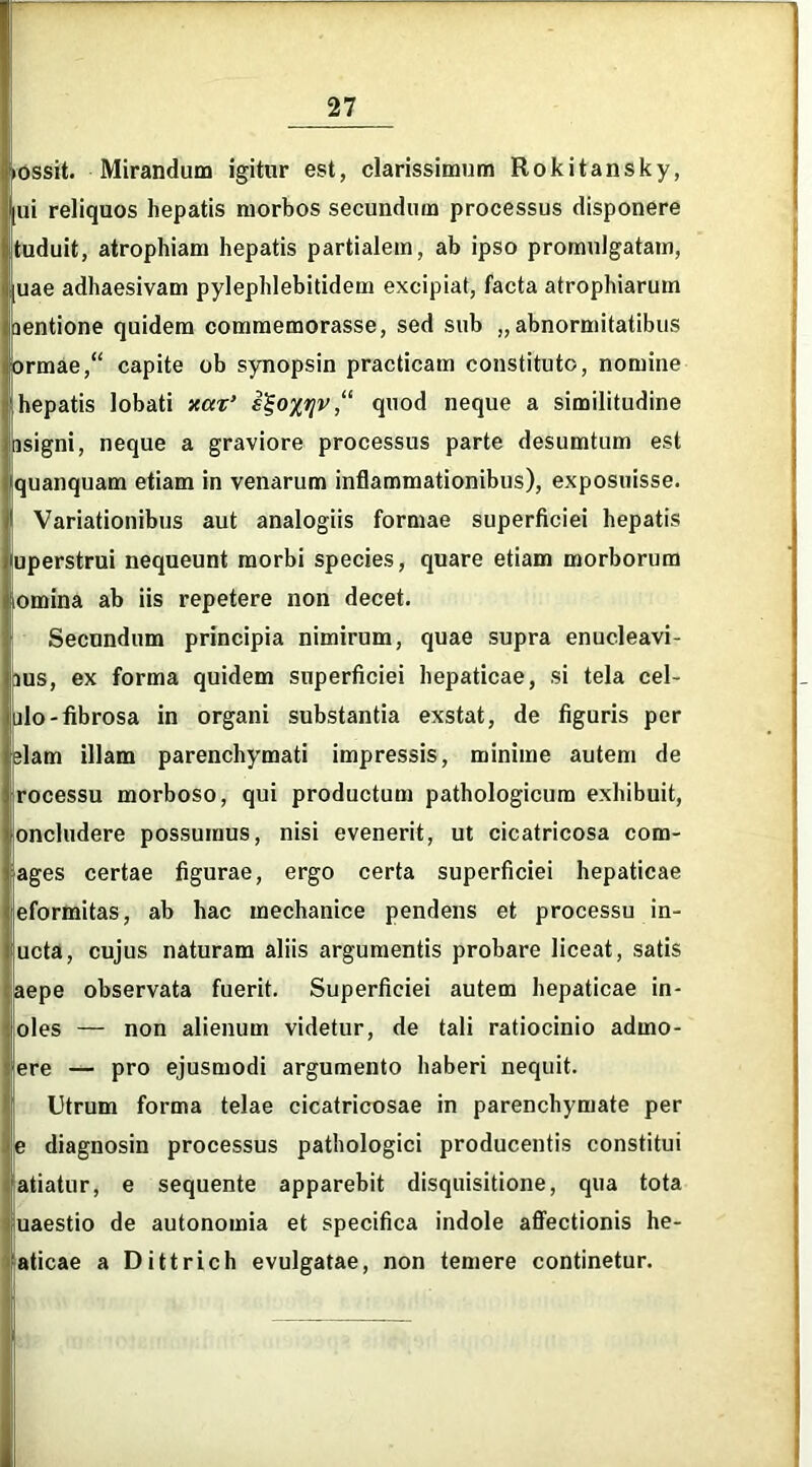 lossit. Mirandum igitur est, clarissimum Rokitansky, ui reliquos hepatis morbos secundum processus disponere tuduit, atrophiam hepatis partialem, ab ipso promulgatam, uae adhaesivam pylephlebitidem excipiat, facta atrophiarum jentione quidem commemorasse, sed sub „abnormitatibus orrnae, capite ob synopsin practicam constituto, nomine hepatis lobati xax’ e%oxqv,“ quod neque a similitudine isigni, neque a graviore processus parte desumtum est quanquam etiam in venarum inflammationibus), exposuisse. Variationibus aut analogiis formae superficiei hepatis uperstrui nequeunt morbi species, quare etiam morborum lomina ab iis repetere non decet. Secundum principia nimirum, quae supra enucleavi- aus, ex forma quidem superficiei hepaticae, si tela cel- ulo-fibrosa in organi substantia exstat, de figuris per elam illam parenchymati impressis, minime autem de rocessu morboso, qui productum pathologicum exhibuit, oncludere possumus, nisi evenerit, ut cicatricosa com- ages certae figurae, ergo certa superficiei hepaticae eformitas, ab hac mechanice pendens et processu in- ucta, cujus naturam aliis argumentis probare liceat, satis aepe observata fuerit. Superficiei autem hepaticae in- oles — non alienum videtur, de tali ratiocinio admo- ere — pro ejusmodi argumento haberi nequit. Utrum forma telae cicatricosae in parenchymate per e diagnosin processus pathologici producentis constitui atiatur, e sequente apparebit disquisitione, qua tota uaestio de autonomia et specifica indole affectionis he- aticae a Dittrich evulgatae, non temere continetur.