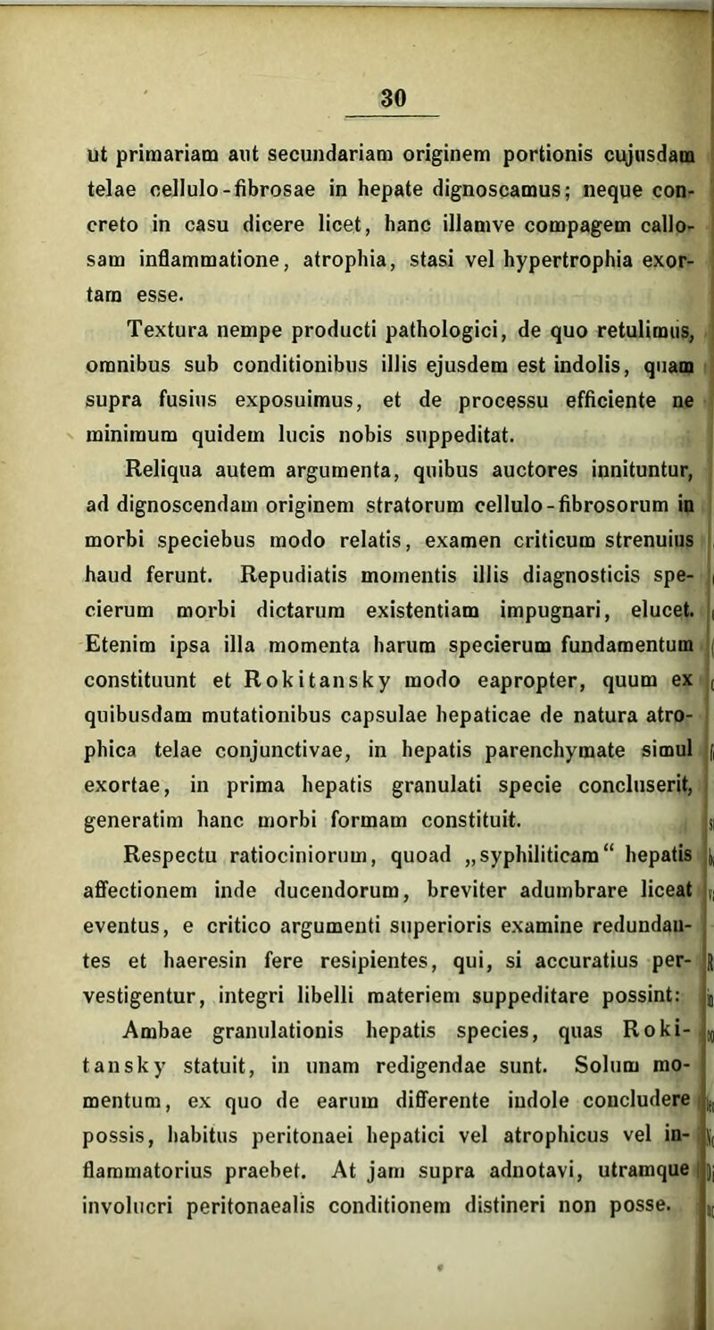 ut primariam aut secundariam originem portionis cujusdam telae oellulo-fibrosae in hepate dignoscamus; neque con- creto in casu dicere licet, hanc illamve compagem callo- sam inflammatione, atrophia, stasi vel hypertrophia exor- tam esse. Textura nempe producti pathologici, de quo retulimus, omnibus sub conditionibus illis ejusdem est indolis, quam supra fusius exposuimus, et de processu efficiente ne minimum quidem lucis nobis suppeditat. Reliqua autem argumenta, quibus auctores innituntur, ad dignoscendam originem stratorum cellulo- fibrosorum in morbi speciebus modo relatis, examen criticum strenuius haud ferunt. Repudiatis momentis illis diagnosticis spe- i cierum morbi dictarum existentiam impugnari, elucet. , Etenim ipsa illa momenta harum specierum fundamentum < constituunt et Rokitansky modo eapropter, quum ex ( quibusdam mutationibus capsulae hepaticae de natura atro- phica telae conjunctivae, in hepatis parenchymate simul f exortae, in prima hepatis granulati specie concluserit, generatim hanc morbi formam constituit. si Respectu ratiociniorum, quoad „syphiliticam“ hepatis ^ affectionem inde ducendorum, breviter adumbrare liceat u eventus, e critico argumenti superioris examine redundan- tes et haeresin fere resipientes, qui, si accuratius per- J vestigentur, integri libelli materiem suppeditare possint: jt Ambae granulationis hepatis species, quas Roki-l!0 tansky statuit, in unam redigendae sunt. Solum mo- mentum , ex quo de earum differente indole concludere possis, habitus peritonaei hepatici vel atrophicus vel in-, jj, flammatorius praebet. At jam supra adnotavi, utramque | jj involucri peritonaealis conditionem distineri non posse. ; ,t