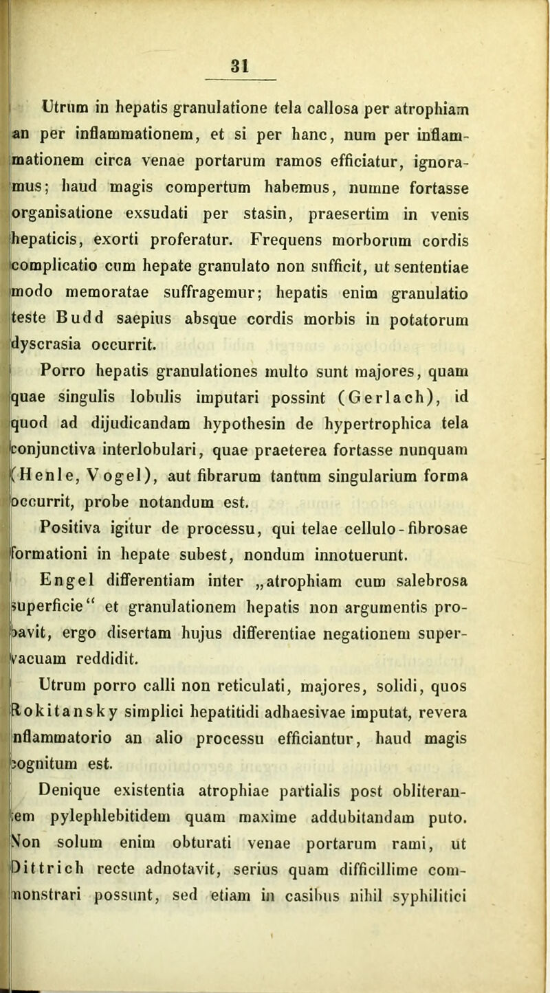 n d Utrum in hepatis granulatione tela callosa per atrophiam an per inflammationem, et si per hanc, num per inflam- mationem circa venae portarum ramos efficiatur, ignora- mus; haud magis compertum habemus, numne fortasse organisatione exsudati per stasin, praesertim in venis hepaticis, exorti proferatur. Frequens morborum cordis omplicatio cum hepate granulato non sufficit, ut sententiae modo memoratae suffragemur; hepatis enim granulatio teste Budd saepius absque cordis morbis in potatorum yscrasia occurrit. Porro hepatis granulationes multo sunt majores, quam quae singulis lobulis imputari possint (Gerlach), id quod ad dijudicandam hypothesin de hypertrophica tela conjunctiva interlobulari, quae praeterea fortasse nunquam (Henle, VogeI), aut fibrarum tantum singularium forma occurrit, probe notandum est. Positiva igitur de processu, qui telae cellulo-fibrosae formationi in hepate subest, nondum innotuerunt. En gei differentiam inter „ atrophiam cum salebrosa Euperficie“ et granulationem hepatis non argumentis pro- avit, ergo disertam hujus differentiae negationem super- vacuam reddidit. Utrum porro calli non reticulati, majores, solidi, quos ftokitansky simplici hepatitidi adhaesivae imputat, revera nflammatorio an alio processu efficiantur, haud magis jognitum est. Denique existentia atrophiae partialis post obliteran- ;em pylephlebitidem quam maxime addubitandam puto. Mon solum enim obturati venae portarum rami, ut Dittrich recte adnotavit, serius quam difficillime com- nonstrari possunt, sed etiam in casibus nihil syphilitici