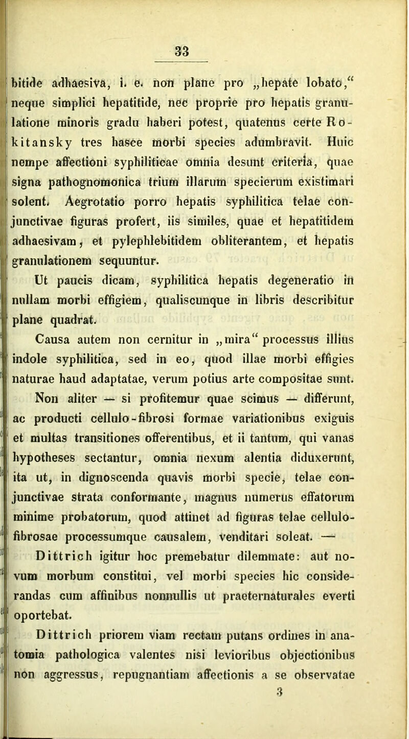 bitide adhaesiva, i. e. non plane pro „ hepate lobato,“ neque simplici hepatitide, nec proprie pro hepatis granu- latione minoris gradu haberi potest, quatenus certe Ro- kitansky tres hasce morbi species adumbravit. Huic nempe affectioni syphiliticae omnia desunt criteria, quae signa pathognomonica trium illarum specierum existimari solent* Aegrotatio porro hepatis syphilitica telae con- junctivae figuras profert, iis similes, quae et hepatitidem adhaesivam, et pylephlebitidem obliterantem, et hepatis granulationem sequuntur. Ut paucis dicam, syphilitica hepatis degeneratio in nullam morbi effigiem, qualiscunque in libris describitur plane quadrat. Causa autem non cernitur in „ mira “ processus illius indole syphilitica, sed in eo, quod illae morbi effigies naturae haud adaptatae, verum potius arte compositae sunt. Non aliter — si profitemur quae scimus — differunt, ac producti cellulo-fibrosi formae variationibus exiguis et multas transitiones offerentibus, et ii tantum, qui vanas 1 hypotheses sectantur, omnia nexum alentia diduxerunt, 1 ita ut, in dignoscenda quavis morbi specie, telae con- junctivae strata conformante, magnus numerus effatorum l minime probatorum, quod attinet ad figuras telae cellulo- ! fibrosae processumque causalem, venditari soleat. — Dittrich igitur hoc premebatur dilemmate: aut no- ' vum morbum constitui, vel morbi species hic conside- i randas cum affinibus nonnullis ut praeternaturales everti oportebat. Dittrich priorem viam rectam putans ordines in ana- l: tomia pathologica valentes nisi levioribus objectionibus non aggressus, repugnantiam affectionis a se observatae