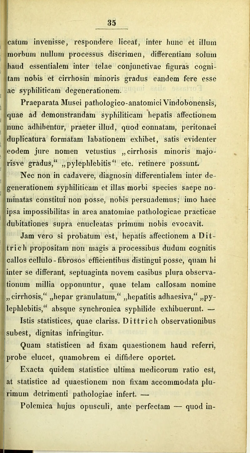 icatum invenisse, respondere liceat, inter hunc et illuni morbum nullum processus discrimen, differentiam solum haud essentialem inter telae conjunctivae figuras cogni- tam nobis et cirrhosin minoris gradus eandem fere esse ac syphiliticam degenerationem. Praeparata Musei pathologico-anatomici Vindobonensis, quae ad demonstrandam syphiliticam hepatis affectionem nunc adhibentur, praeter illud, quod connatam, peritonaei duplicatura formatam labationem exhibet, satis evidenter eodem jure nomen vetustius „ cirrhosis minoris majo- risve gradus, „pylephlebitis etc. retinere possunt. Nec non in cadavere, diagnosin differentialem inter de- generationem syphiliticam et illas morbi species saepe no- minatas constitui non posse, nobis persuademus; imo haec ipsa impossibilitas in area anatomiae pathologicae practicae dubitationes supra enucleatas primum nobis evocavit. Jam vero si probatum est, hepatis affectionem a Dit- trich propositam non magis a processibus dudum cognitis callos cellulo-fibrosos efficientibus distingui posse, quam hi inter se differant, septuaginta novem casibus plura observa- tionum millia opponuntur, quae telam callosam nomine „ cirrhosis, „hepar granulatum, „hepatitis adhaesiva, py- lephlebitis, absque synchronica syphilide exhibuerunt. — Istis statistices, quae clariss. Dittrich observationibus subest, dignitas infringitur. Quam statisticen ad fixam quaestionem haud referri, probe elucet, quamobrem ei diffidere oportet. Exacta quidem statistice ultima medicorum ratio est, at statistice ad quaestionem non fixam accommodata plu- rimum detrimenti pathologiae infert. — Polemica hujus opusculi, ante perfectam — quod in-