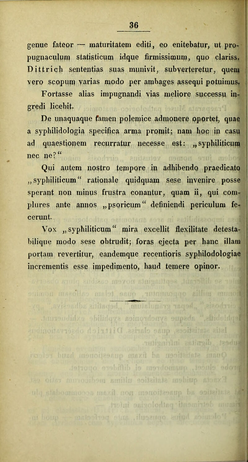 genue fateor — maturitatem editi, eo enitebatur, ut pro- pugnaculum statisticum idque firmissimum, quo clariss. Dittrich sententias suas munivit, subverteretur, quem vero scopum varias modo per ambages assequi potuimus. Fortasse alias impugnandi vias meliore successu in- gredi licebit. De unaquaque famen polemice admonere oportet, quae a syphilidologia specifica arma promit; nam hoc in casu ad quaestionem recurratur necesse est: „syphiliticum nec ne? Qui autem nostro tempore in adhibendo praedicato „syphiliticum rationale quidquam sese invenire posse sperant non minus frustra conantur, quam ii, qui com- plures ante annos „psoricum“ definiendi periculum fe- cerunt. Vox „syphiliticum mira excellit flexilitate detesta- bilique modo sese obtrudit; foras ejecta per hanc illam portam revertitur, eandemque recentioris syphilodologiae incrementis esse impedimento, haud temere opinor.