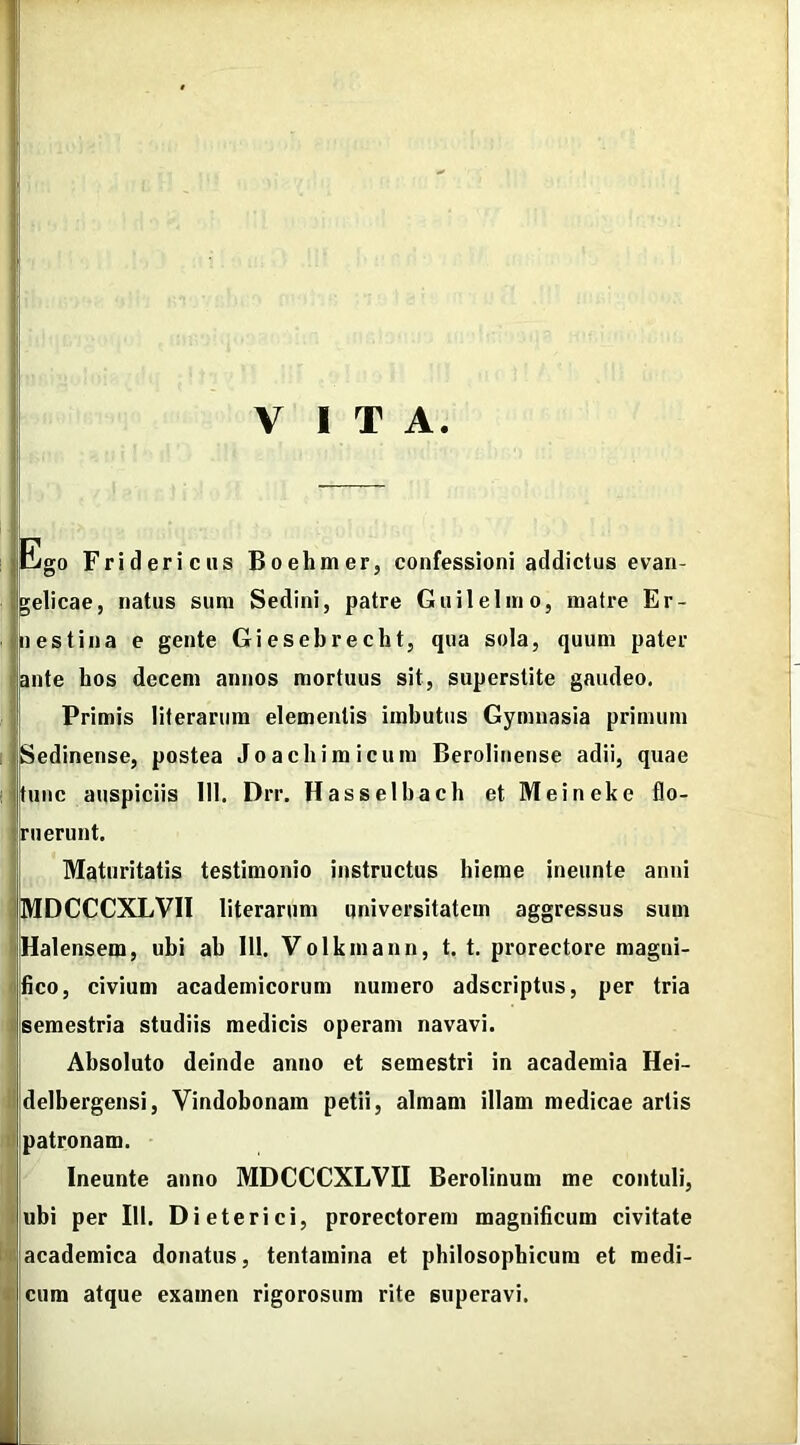 VITA. Ego Fridericus Boelimer, confessioni addictus evan- ijgelicae, natus sum Sedini, patre Gu ile lino, matre Er- I nes tina e gente Giesebrecht, qua sola, quum pater ante hos decem annos mortuus sit, superstite gaudeo. Primis literarum elementis imbutus Gymnasia primum KSedinense, postea Joachimicum Berolinense adii, quae tunc auspiciis 111. Drr. Hasselbach et Meineke flo- ruerunt. Maturitatis testimonio instructus hieme ineunte anni MDCCCXLVI1 literarum universitatem aggressus sum Halensem, ubi ab 111. Volkmann, t. t. prorectore magni- fico, civium academicorum numero adscriptus, per tria semestria studiis medicis operam navavi. Absoluto deinde anno et semestri in academia Hei- delbergensi, Vindobonam petii, almam illam medicae artis patronam. Ineunte anno MDCCCXLVII Berolinum me contuli, ubi per 111. Dieterici, prorectorem magnificum civitate academica donatus, tentamina et philosophicum et medi- cum atque examen rigorosum rite superavi.