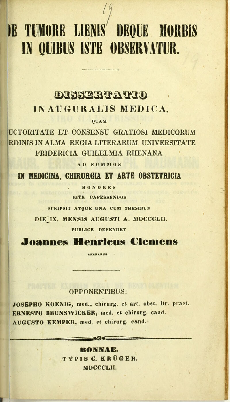 lE TllIHORE LIENIS DEQLE MORBIS IN QUBUS ISTE OBSERVATUR. INAUGURALIS MEDICA, QUAM UCTORITA.TE ET CONSENSU GRATIOSI MEDICORUM RDINIS IN ALMA REGIA LITERARUM UNIVERSITATE ! FRIDERICIA GUILELMIA RHENANA I A D S U M M O S ^ IN MEDICINA, CHIRURGIA ET ARTE OBSTETRICIA I HONORES I RITE CAPESSENDOS SCRIPSIT ATQUE UNA CUM THESIBUS DIE'1X. MENSIS AUGUSTI A. MDCCCLIl. PUBUCB DEFENDET Joaiines Henricus Cleiiieni» OPPONENTIBUS: JOSEPHO KOENIG, med., chirurg. et art. obst. I)r. pract. ERNESTO BRUNSWICKEB, med. et chirurg. caud. AUGUSTO KEMPEB, med. et chirurg. cafld. 1^1 BOUilVAE. / TYPIS C. KRUGEB. MUCCCLII.