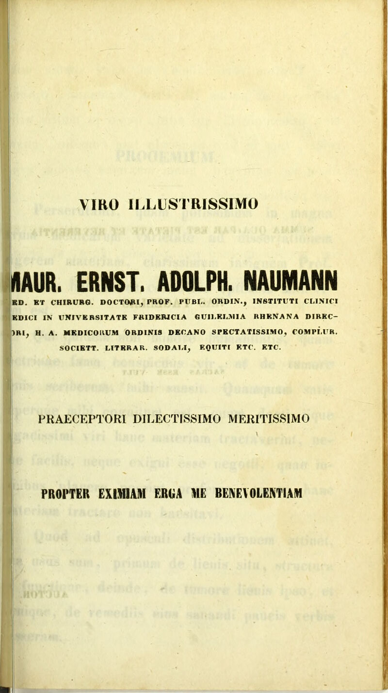 VIttO ILLUSTRISSIMO IIIAUR. ERNST. ADOLPH. NAUMANN ■ KD. KT CHIRURG. DOCTWI, PROF. PUBI.. ORDIN., INSTITUTI CLINICI IBDICI IN UNIVKRSITATK FRIDERICIA GUII.KLJIIA RHENANA DIREC- )RI, H. A. MEDICORUM ORDINIS DECANO SPECTATISSIMO, COMPI.UH. SOCIETT. LITRRAR. SODALI, EQUITI KTC. KTC. PRAECEPTORI DILECTISSIMO MERITISSIMO \ PROPTER EXIMIAM ERGA ME BENEVOLENTIAM