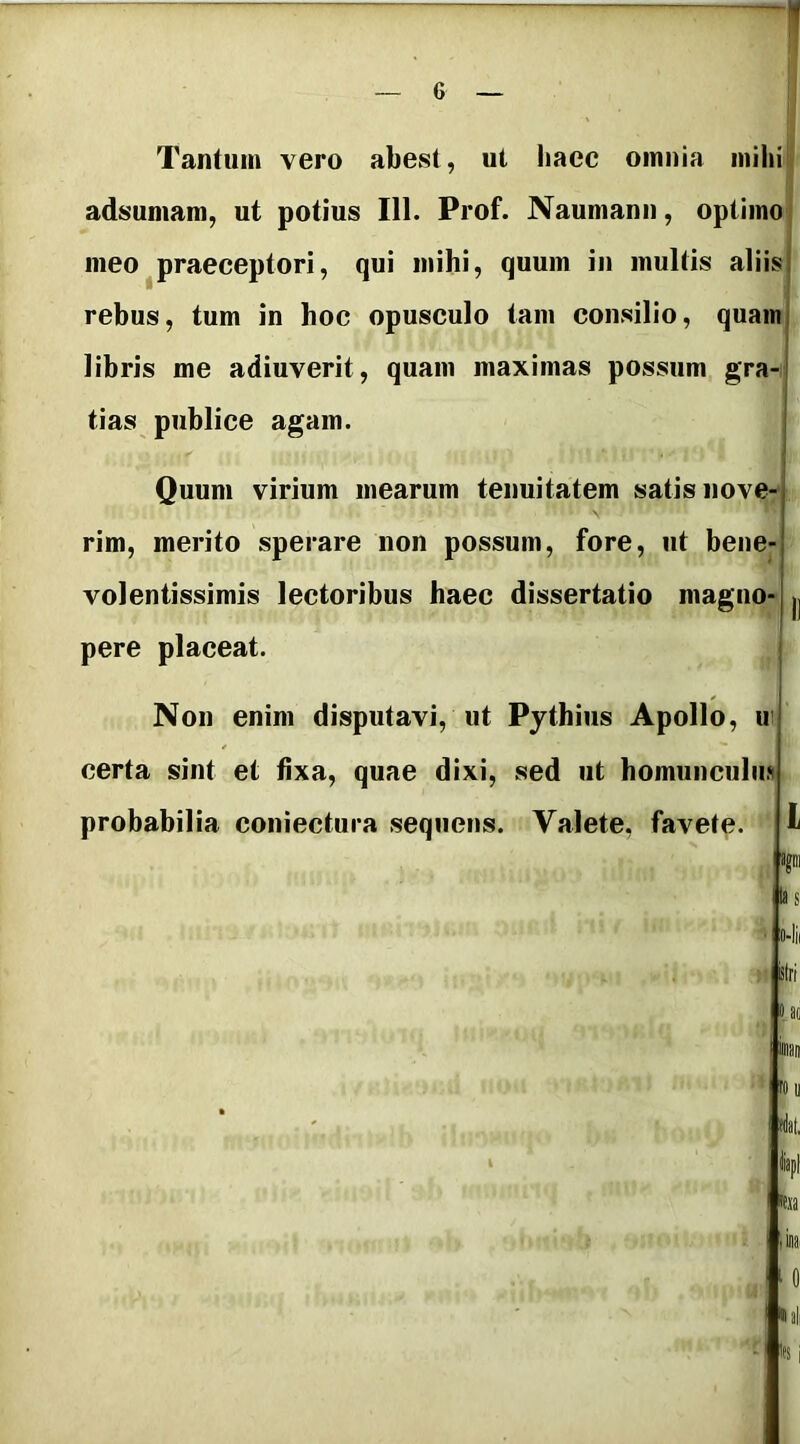 Tantum vero abest, ut haec omnia mihi! adsuniam, ut potius 111. Prof. Naumann, optimo meo praeceptori, qui mihi, quum in multis aliisi rebus, tum in hoc opusculo tam consilio, quaini libris me adiuverit, quam maximas possum gra-j tias publice agam. i Quum virium mearum tenuitatem satis nove-j rim, merito sperare non possum, fore, ut bene-l volentissimis lectoribus haec dissertatio magno-j pere placeat. Non enim disputavi, ut Pythius Apollo, ir certa sint et fixa, quae dixi, sed ut homunculiu probabilia coniectura sequens. Valete, favete. L ajm