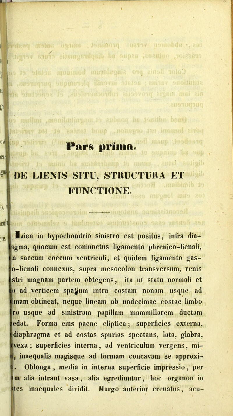Paris prima DE LIENIS SITU, STRUCTURA ET FUNCTIONE. Miien in hypochondrio sinistro est positus, infra dia- l^gma, quocuin est coniunctus ligamento phrenico-lienali, a saccum coecum Tcntriculi, et quidem ligamento gas- d-lienali connexus, supra mesocolon transversum, renis 3tri magnam partem obtegens, ita ut statu normali et p_ ad verticem sparum intra costam nonam usque ad imam obtineat, neque lineam ab undecimae costae limbo ro usque ad sinistram papillam mammillarem ductam at. Forma eius paene eliptica; superficies externa, [diaphragma et ad costas spurias spectans, lata, glabra, Ivexa; superficies interna, ad ventriculum vergens, mi- inaequalis magisque ad formam concavam se approxi- Oblonga, media in interna superficie impressio, per Bv alia intrant vasa, alia egrediuntur, hoc organon in ies inaequales dividit. Margo anterior crenatus, acu-