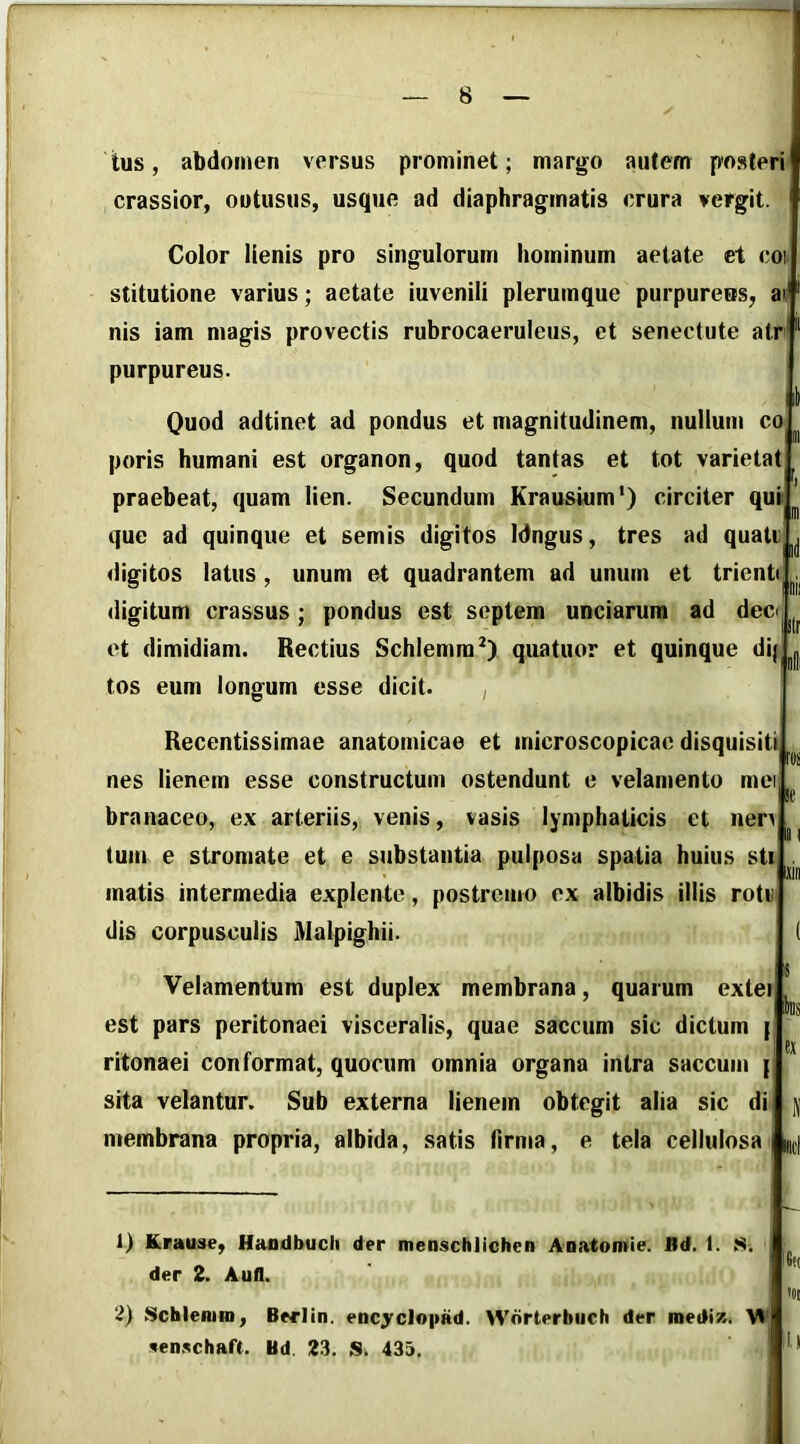 tus, abdomen versus prominet; margo autem posteri crassior, outusus, usque ad diaphragmatis crura vergit Color lienis pro singulorum hominum aetate et coi stitutione varius; aetate iuvenili plerumque purpureus, at nis iam magis provectis rubrocaeruleus, ct senectute atr^ purpureus. Quod adtinet ad pondus et magnitudinem, nulium co poris humani est organon, quod tantas et tot varietat praebeat, quam lien. Secundum Krausium') circiter qui que ad quinque et semis digitos Idngus, tres ad quati «iigitos latus, unum et quadrantem ad unum et trienti digitum crassus ; pondus est septem unciarum ad decr et dimidiam. Rectius Schlemra^) quatuor et quinque di; tos eum longum esse dicit. , Recentissimae anatomicae et microscopicae disquisiti nes lienem esse constructum ostendunt e velamento mei branaceo, ex arteriis, venis, vasis lymphaticis et nen tum e stromate et e substantia pulposa spatia huius sti matis intermedia explente, postremo ex albidis illis rotv dis corpusculis Malpighii. rui ic ks Velamentum est duplex membrana, quarum exlei est pars peritonaei visceralis, quae saccum sic dictum | ritonaei conformat, quocum omnia organa intra saccum { sita velantur. Sub externa lienem obtegit alia sic di membrana propria, albida, satis firma, e tela cellulosa Inci ai jin 1) Krause, Hafldbucli der menschlichen ADatomie. Bd. 1. S. der 2. Aufl. 2) Schleiuin, Berlin. encyclopad. Wdrterbuch der roediz. M «en.^chaft. Bd. 23. S. 435.