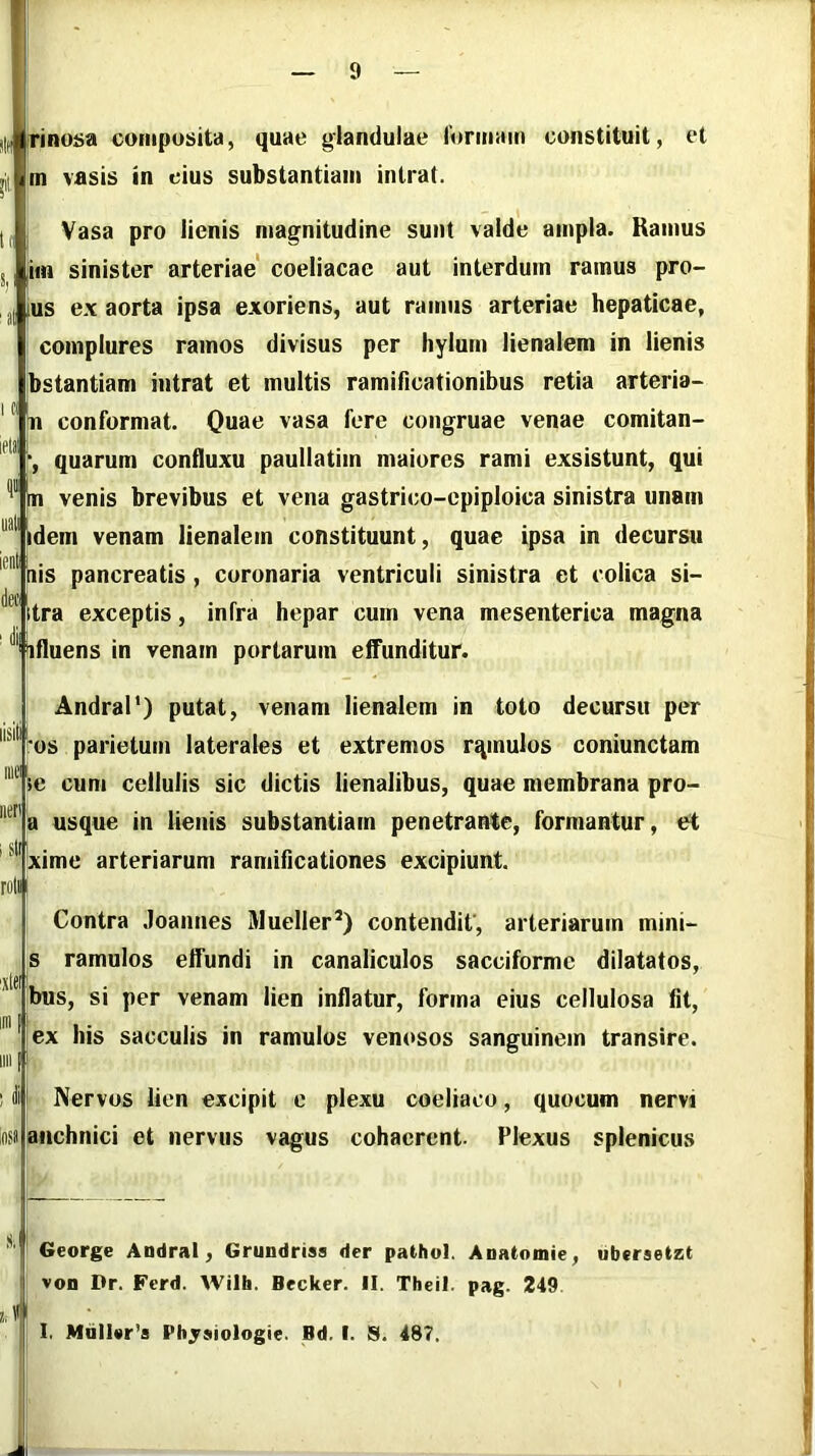 jrino^a coiiipusita, quae glandulae rormain constituit, et m vasis in cius substantiam intrat. i Vasa pro lienis magnitudine sunt valde ampla. Ramus jim sinister arteriae' coeliacae aut interdum ramus pro- |us ex aorta ipsa exoriens, aut ramus arteriae hepaticae, complures ramos divisus per liylurn lienalem in lienis ibstantiam intrat et multis ramificationibus retia arteria- m conformat. Quae vasa fere congruae venae comitan- quarum confluxu paullatim maiores rami exsistunt, qui m venis brevibus et vena gastrico-epiploica sinistra unam I idem venam lienalem constituunt, quae ipsa in decursu Lis pancreatis , coronaria ventriculi sinistra et colica si- Itra exceptis, infra hepar cum vena mesenterica magna Hfluens in venam portarum effunditur. iosa Andral') putat, venam lienalem in toto decursu per os parietum laterales et extremos rqmulos coniunctam ie cum cellulis sic dictis lienalibus, quae membrana pro- a usque in lienis substantiam penetrante, formantur, et ^xime arteriarum ramificationes excipiunt. Contra Joannes Mueller’) contendit', arteriarum mini- s ramulos effundi in canaliculos sacciforme dilatatos, bus, si per venam lien inflatur, forma eius cellulosa fit, ex his sacculis in ramulos venosos sanguinem transire. Nervos lien excipit c plexu coeliaco, quocum nervi anchnici et nervus vagus cohaerent. Plexus splenicus George Andral, Grundriss der pathol. Anatomie, ubcraetzt von Dr. Ferd. Wilh. Becker. II. Theil. pag. 249 1, Mdn«r’s Pbjsiologie. Bd. I. S. 487.