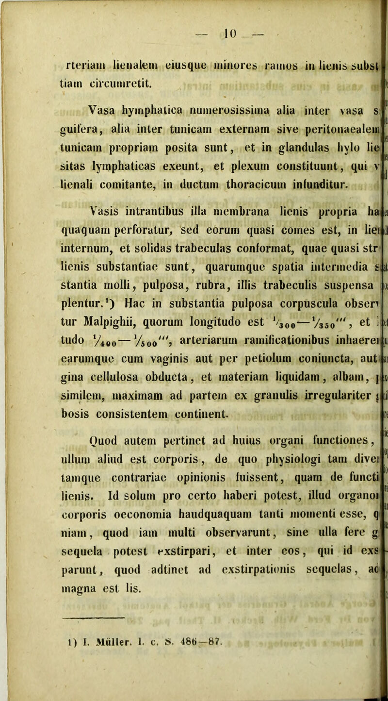 rteriain lienalem eiusque minores ramus in lienis subst tiain circumretit. Vasa hymphatica numerosissima alia inter vasa s guilera, alia inter tunicam externam sive peritonaealeni tunicam propriam posita sunt, et in glandulas hylo lie sitas lymphaticas exeunt, et plexum constituunt, qui v lienali comitante, in ductum thoracicum infunditur. Vasis intrantibus illa membrana lienis propria ha ei quaquam perforatur, sed eorum quasi comes est, in liei internum, et solidas trabeculas conformat, quae quasi str- lienis substantiae sunt, quarumque spatia intermedia sui stantia molli, pulposa, rubra, illis trabeculis suspensa |oi plentur.') Hac in substantia pulposa corpuscula obsen tur Malpighii, quorum longitudo est '/300—'/350% ‘ «I tudo ‘/490—Vsoo“'i arteriarum ramificationibus inhaerei [a earumque cum vaginis aut per petiolum coniuncta, auti ai gina cellulosa obducta, et materiam liquidam, albam, ] si similem, maximam ad partem cx granulis irregulariter { lil bosis consistentem continent. rf Quod autem pertinet ad huius organi functiones, ullum aliud est corporis, de quo physiologi tam divei Id tainque contrariae opinionis luissent, quam de functi lienis. Id solum pro certo haberi potest, illud organoi III corporis oeconomia haudquaquam tanti momenti esse, q niam, quod iam multi observarunt, sine ulla fere g sequela potest exstirpari, et inter eos, qui id exs parunt, quod adtinet ad exstirpationis sequelas, ad^ magna est lis. l) I. Mulier. 1. c. S. 486—87.
