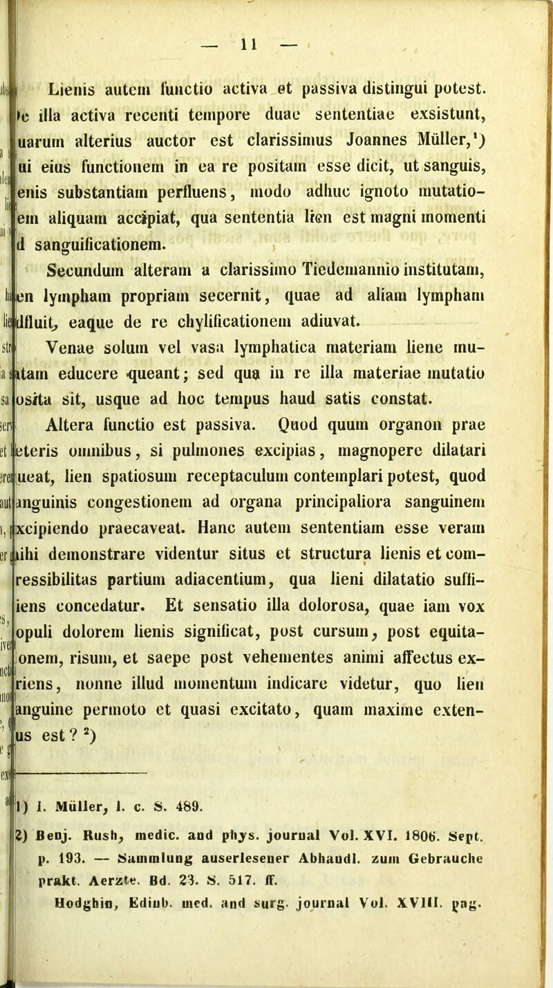 ili Lienis autem 1'unctio activa et passiva distingui putest. le illa activa recenti tempore duae sententiae exsistunt, uarum alterius auctor est clarissimus Joannes Mulier,') ui eius functionem in ea re positam esse dicit, ut sanguis, enis substantiam perfluens, modo adhuc ignoto mutatio- em aliquam accipiat, qua sententia lien est magni momenti d sanguifleationem. > Secundum alteram a clarissimo Tiedemannio institutam, liibn lympham propriam secernit, quae ad aliam lympham lie tlfluit, eaque de re chylificationem adiuvat. Venae solum vel vasa lymphatica materiam liene mu- i itarn educere ■queant; sed qua in re illa materiae mutatio osita sit, usque ad hoc tempus haud satis constat. Altera functio est passiva. Quod quum organon prae et I eteris omnibus, si pulmones excipias , magnopere dilatari :rei lueat, lien spatiosum receptaculum contemplari potest, quod aut anguinis congestionem ad organa principaliora sanguinem 1, iptcipiendo praecaveat. Hanc autem sententiam esse veram er|Mhi demonstrare videntur situs et structura lienis et com- ressibilitas partium adiacentium, qua lieni dilatatio sufii- iens concedatur. Et sensatio illa dolorosa, quae iam vox opuli dolorem lienis significat, post cursum, post equita- onerri, risum, et saepe post vehementes animi affectus ex- riens, nonne illud momentum indicare videtur, quo lien I . . . angume permoto et quasi excitato, quam maxime exten- us est ? *) exi I) 1. Miiller, 1. c. S. 489. Z) Benj. Rush, medie, aod pliys. jourual Vol. XVI. 1806. Sept. p. 193. — Siaminiung auserleseuer Abhaadl. zuin Gebrauche prakt. Aerzte. Bd. 23. S>. 517. ff. Hodgbio, Ediub. uied. and s>urg. journal Vul. XVlil. pag. -I
