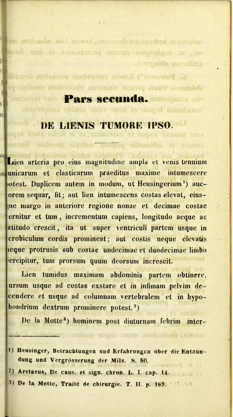 Paris secunda DE LIENIS TUMORE IPSO. Lien arteria pru eius magniludine ampla et venis tenuium unicarum et elasticarum praeditus maxime intumescere lotest. Duplicem autem in modum, ut Heusingerium') auc*- orem sequar, fit; aut lien intumescens costas elevat, eius- [iie margo in anteriore regione nonae et decimae costae emitur et tum, incrementum capiens, longitudo aeque ac latitudo crescit, ita ut super ventriculi partem usque in crobiculum cordis promineat; aut costis neque elevatis ieque protrusis sub costae undecimae et duodecimae limbo ercipitur, tum prorsum quum deorsum increscit. Lien tumidus maximam abdominis partem obtinere, ursum usque ad costas exstare et in infimam pelvim de- cendere et usque ad columnam vertebralem et in hypo- horidrium dextrum prominere potest.*) De la Motte*) hominem post diuturnam febrim inter- 1) Heusinger, Betraebtungen aud ErfahruDgcn tiber die Entzun- dung und Vergrdsserung der Milz. S. 80. 2) Aretaeus, De caus. et sigu. ebron. L, 1. cap^ 14.