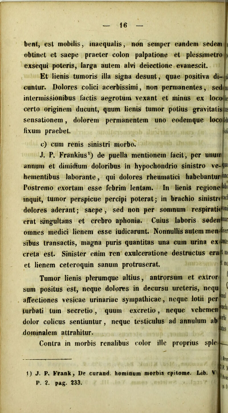 bent, est mobilis, inaequalis, seinper eandem sedem obtinet et saepe praeter colon palpatione et plessimetro exsequi poteris, larga autem alvi deiectione evanescit. Et lienis tumoris illa signa desunt, quae positiva di- cuntur. Dolores colici acerbissimi, non permanentes, sedijii! intermissionibus lactis aegrotum vexant et minus ex loc»lie certo originem ducunt, quum lienis tumor potius gravitatisjlus sensationem, dolorem permanentem uno eodemque locoi^rli fixum praebet. p c) cum renis sinistri morbo. j J. P. Frankius*) de puella mentionem facit, per unuirj annum et dimidium doloribus in hypochondrio sinistro ve-|9ua< hementibus laborante, qui dolores rheumatici habebantunj® Postremo exortam esse febrim lentam. In lienis regioneP inquit, tumor perspicue percipi poterat; in brachio sinistri dolores aderant; saepe, sed non per somnum respirati erat singultans et crebro aphonia. Cuius laboris sederr omnes medici lienem esse iudicarunt. Nonnullis autem menjfw sibus transactis, magna puris quantitas una cum urina ex* iBlei creta est. Sinister enim ren exulceratione destructus era lnif et lienem ceteroquin sanum protruserat. Tumor lienis plerumque altius, antrprsum et extror sum positus est, neque dolores in decursu ureteris, nequ affectiones vesicae urinariae sympathicae, neque lotii per turbati tum secretio, quum excretio, neque vehemen dolor colicus sentiuntur, neque testiculus ad annulum ab dotninalem attrahitur. Contra in morbis renalibus color ille proprius sple Ilus 1) J. p. Frank, Oe curand. hominum morbis epitome. Lib. V P. 2. pag. 233. )#rer lioiit