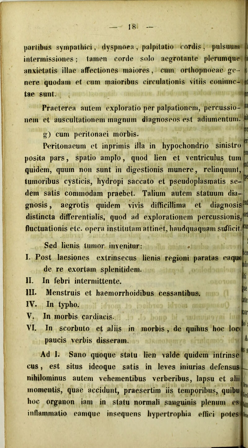 porlibiis sympathici, dyspnoea , palpitatio cordis . pulsuum intermissiones; tamen corde solo aegrotante plerumque anxietatis illae affectiones maiores, cum orthopnoeae ge- nere quodam et cum maioribus circulationis vitiis coniunc- |il tae sunt. Praeterea autem exploratio per palpationem, percussio- nem et auscultationem magnum diagnoseos est adiumentum. jcri g) cum peritonaei morbis. Peritonaeum et inprimis illa in hypochondrio sinistro T tlD posita pars, spatio amplo, quod lien et ventriculus tum: quidem, quum non sunt in digestionis munere, relinquunt, tumoribus cysticis, hydropi saccato et pseudoplasmatis se- dem satis commodam praebet. Talium autem statuum dia- gnosis , aegrotis quidem vivis difficillima et diagnosis distincta differentialis, quod ad explorationem percussionis, fluctuationis etc. opera institutam attinet, haudquaqnam sufficit ® |pe jort Sed lienis tumor invenitur: * I. Post laesiones extrinsecus lienis regioni paratas eaquf de re exortam splenitidem. In febri internnttente. Menstruis et haemorrhoidibus cessantibus. In typho. In morbis cardiacis. In scorbuto et aliis in morbis, de quihus hoc locf paucis verbis disseram. Ad I. Sano quoque statu lien valde quidem intrinse est situs idcoque satis in leves hiiurias defensus II. III. IV. V. VI. Ai Iss cus nihilominus autem vehementibus verberibus, lapsu et alii momentis, quae accidunt, praesertim iis temporibus, quibu hoc organon iam in statu normali sanguinis plenum es||,| inflammatio eamque inseqnens hypertrophia eflici potes Itoi I(tl
