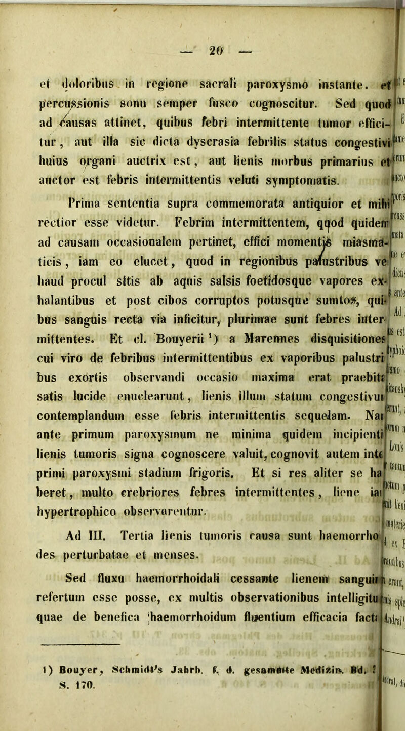 ot doloribus in rogione sacrali paroxysmo instante, ef percu;5sionis sonu semper fusco cognoscitur. Sed quod ad rfausas attinet, quibus febri intermittente tumor effici- tur , aut illa sic dicta dyserasia febrilis status congestivi huius organi auctrix est, aut lienis morbus primarius et^' auctor est febris intermittentis veluti symptomatis. Prima sententia supra commemorata antiquior et mihi' rectior esse videtur. Febrim intermittentem, qr^od quidem ad causam occasionalem pertinet, effici momentiis miasma- ticis, iam eo elucet, quod in regionibus palustribus ve E iiinie haud procul sitis ab aquis salsis foetidosque vapores ex^ 'CBSs Jl! C' ii halantibus et post cibos corruptos potusque sumto», qui AJ. bus sanguis recta via inficitur, plurimae sunt febres inter mittentes. Et cl. Bouyerii‘) a Marennes disquisitioneff *** cui viro de febribus intermittentibus ex vaporibus palustri ifipta ismo iram, bus exortis observandi occasio maxima erat praebit. satis lucide enuclearunt, lienis illum statum congestivui. contemplandum esse febris intermittentis sequeJam. IVai ante primum paroxysmum ne minima quidem incipienti lienis tumoris signa cognoscere valuit, cognovit autem inU primi paroxysmi stadium frigoris. Et si res aliter se ha beret, multo crebriores febres intermittentes, liene iai[“' hypertrophico observarentur. t' Ad III. Tertia lienis tumoris causa sunt haemorrho jj des perturbatae et menses. Sed fluxu haemorrhoidali cessante lienem sanguir i refertum esse posse, ex multis observationibus intelligitu ij sp|j quae de benefica jhaemorrhoidum fluentium efficacia faeb 4u(||.j,|i P liei es { I) Bouyer, SebmicitAs Jabrb. f. <t. gesamiki-te JMediKi». Rd. 1 .S. 170. lliMl, di.