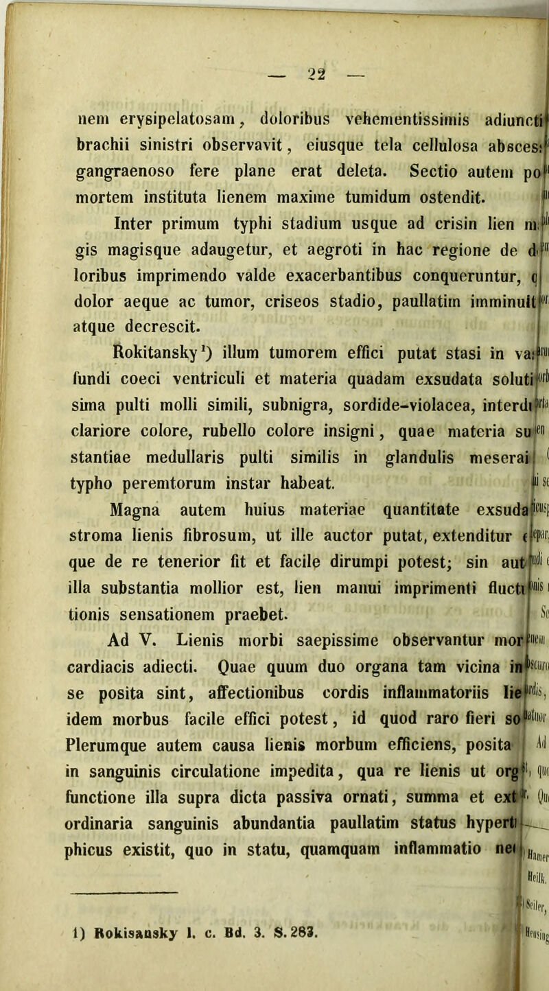 nem erysipelatosam, doloribus vehementissimis adiunctif brachii sinistri observavit, eiusque tela cellulosa abscesij gangraenoso fere plane erat deleta. Sectio autem poi mortem instituta lienem maxime tumidum ostendit. Illi Inter primum typhi stadium usque ad crisin lien nr gis magisque adaugetur, et aegroti in hac regione de d loribus imprimendo valde exacerbantibus conqueruntur, q dolor aeque ac tumor, criseos stadio, paullatirn imminuitj' atque decrescit. j RokitanskyO illum tumorem effici putat stasi in va,'p fundi coeci ventriculi et materia quadam exsudata solutii*'fli sima pulti molli simili, subnigra, sordide-violacea, interdijifln clariore colore, rubello colore insigni, quae materia suf stantiae medullaris pulti similis in glandulis meseraij 1 typho peremtorum instar habeat. ||>ls£ Magna autem huius materiae quantitate exsudaN stroma lienis fibrosum, ut ille auctor putat, extenditur (jfpnr que de re tenerior fit et facile dirumpi potest; sin aut < illa substantia mollior est, lien manui imprimenti flucti'isi tionis sensationem praebet. Sc Ad V. Lienis morbi saepissime observantur morPn cardiacis adiecti. Quae quum duo organa tam vicina inpra se posita sint, affectionibus cordis inflammatoriis IieHi’i idem morbus facile effici potest, id quod raro fieri so^w Plerumque autem causa lienis morbum efficiens, posita' ^il in sanguinis circulatione impedita, qua re lienis ut org|i functione illa supra dicta passiva ornati, summa et ext ir, ordinaria sanguinis abundantia paullatirn status hyperti phicus existit, quo in statu, quamquam inflammatio nei I Hajief 1) Rokisausky 1, c. Bd. 3. S. 283. 'Utiisiiij